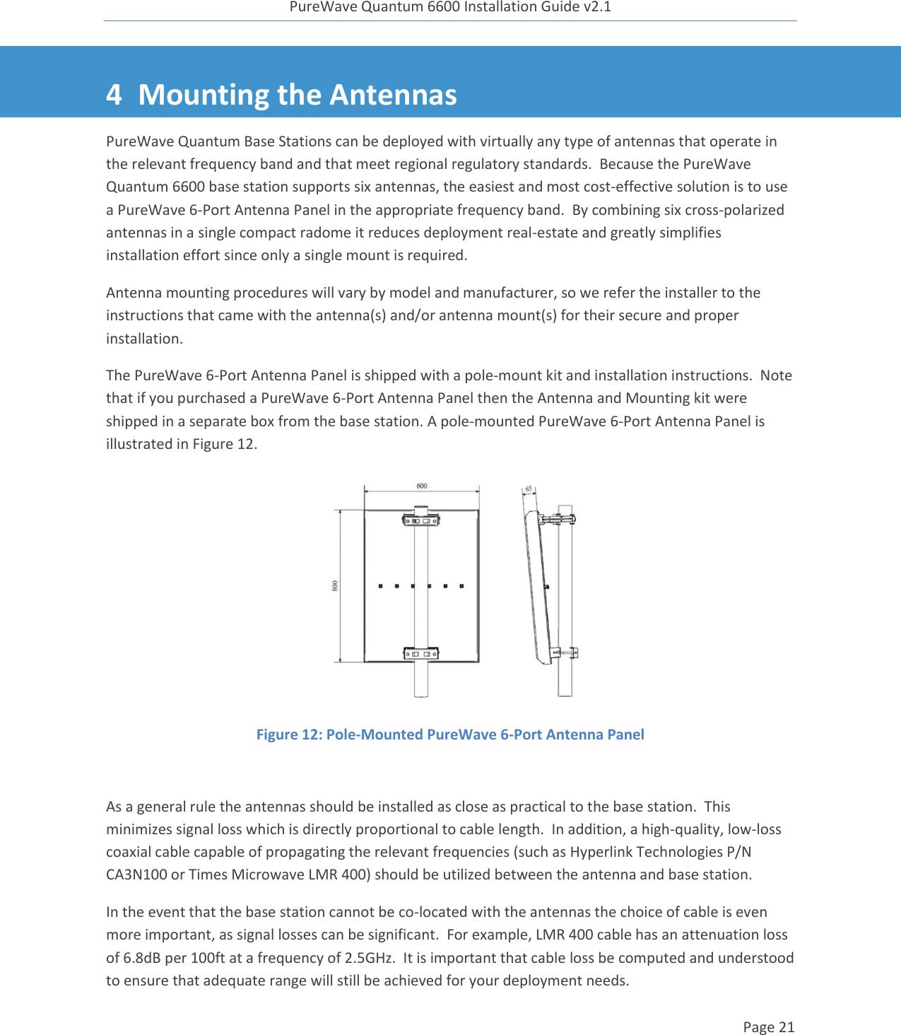 PureWave Quantum 6600 Installation Guide v2.1   Page 21   4 Mounting the Antennas PureWave Quantum Base Stations can be deployed with virtually any type of antennas that operate in the relevant frequency band and that meet regional regulatory standards.  Because the PureWave Quantum 6600 base station supports six antennas, the easiest and most cost-effective solution is to use a PureWave 6-Port Antenna Panel in the appropriate frequency band.  By combining six cross-polarized antennas in a single compact radome it reduces deployment real-estate and greatly simplifies installation effort since only a single mount is required. Antenna mounting procedures will vary by model and manufacturer, so we refer the installer to the instructions that came with the antenna(s) and/or antenna mount(s) for their secure and proper installation. The PureWave 6-Port Antenna Panel is shipped with a pole-mount kit and installation instructions.  Note that if you purchased a PureWave 6-Port Antenna Panel then the Antenna and Mounting kit were shipped in a separate box from the base station. A pole-mounted PureWave 6-Port Antenna Panel is illustrated in Figure 12.  Figure 12: Pole-Mounted PureWave 6-Port Antenna Panel  As a general rule the antennas should be installed as close as practical to the base station.  This minimizes signal loss which is directly proportional to cable length.  In addition, a high-quality, low-loss coaxial cable capable of propagating the relevant frequencies (such as Hyperlink Technologies P/N CA3N100 or Times Microwave LMR 400) should be utilized between the antenna and base station. In the event that the base station cannot be co-located with the antennas the choice of cable is even more important, as signal losses can be significant.  For example, LMR 400 cable has an attenuation loss of 6.8dB per 100ft at a frequency of 2.5GHz.  It is important that cable loss be computed and understood to ensure that adequate range will still be achieved for your deployment needs. 