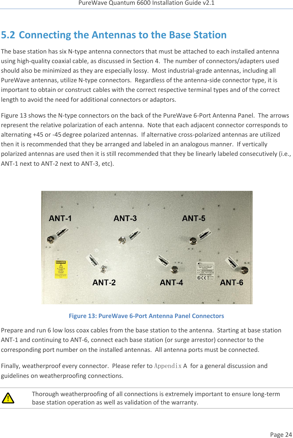 PureWave Quantum 6600 Installation Guide v2.1   Page 24   5.2 Connecting the Antennas to the Base Station The base station has six N-type antenna connectors that must be attached to each installed antenna using high-quality coaxial cable, as discussed in Section 4.  The number of connectors/adapters used should also be minimized as they are especially lossy.  Most industrial-grade antennas, including all PureWave antennas, utilize N-type connectors.  Regardless of the antenna-side connector type, it is important to obtain or construct cables with the correct respective terminal types and of the correct length to avoid the need for additional connectors or adaptors. Figure 13 shows the N-type connectors on the back of the PureWave 6-Port Antenna Panel.  The arrows represent the relative polarization of each antenna.  Note that each adjacent connector corresponds to alternating +45 or -45 degree polarized antennas.  If alternative cross-polarized antennas are utilized then it is recommended that they be arranged and labeled in an analogous manner.  If vertically polarized antennas are used then it is still recommended that they be linearly labeled consecutively (i.e., ANT-1 next to ANT-2 next to ANT-3, etc).   Figure 13: PureWave 6-Port Antenna Panel Connectors Prepare and run 6 low loss coax cables from the base station to the antenna.  Starting at base station ANT-1 and continuing to ANT-6, connect each base station (or surge arrestor) connector to the corresponding port number on the installed antennas.  All antenna ports must be connected. Finally, weatherproof every connector.  Please refer to Appendix A  for a general discussion and guidelines on weatherproofing connections.   Thorough weatherproofing of all connections is extremely important to ensure long-term base station operation as well as validation of the warranty.  