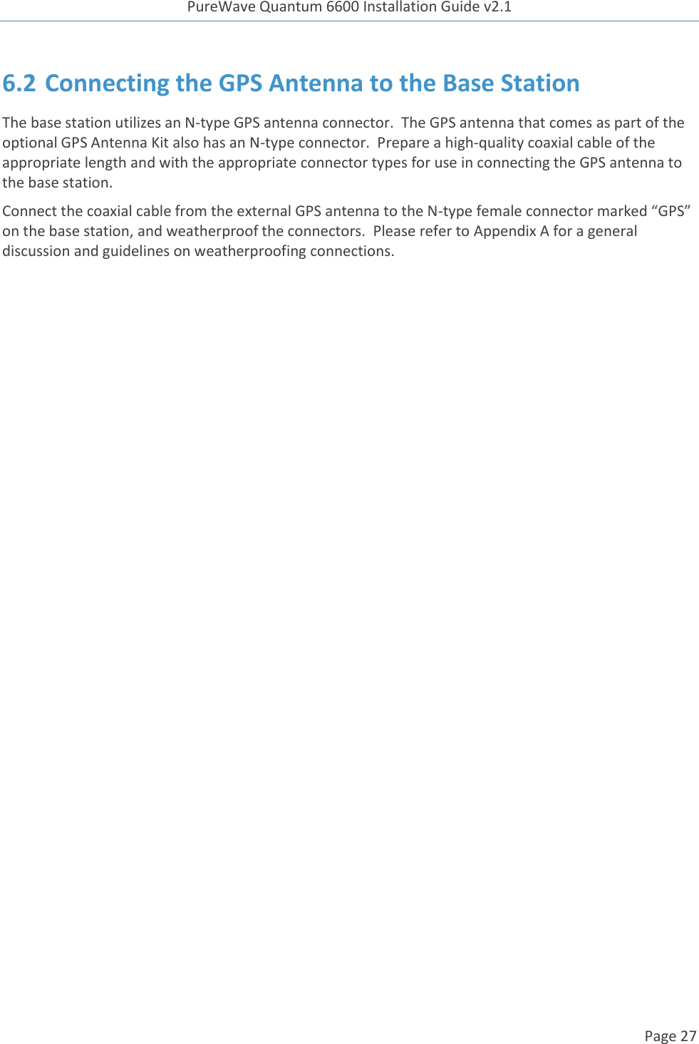 PureWave Quantum 6600 Installation Guide v2.1   Page 27   6.2 Connecting the GPS Antenna to the Base Station The base station utilizes an N-type GPS antenna connector.  The GPS antenna that comes as part of the optional GPS Antenna Kit also has an N-type connector.  Prepare a high-quality coaxial cable of the appropriate length and with the appropriate connector types for use in connecting the GPS antenna to the base station. Connect the coaxial cable from the external GPS antenna to the N-type female connector marked “GPS” on the base station, and weatherproof the connectors.  Please refer to Appendix A for a general discussion and guidelines on weatherproofing connections.    