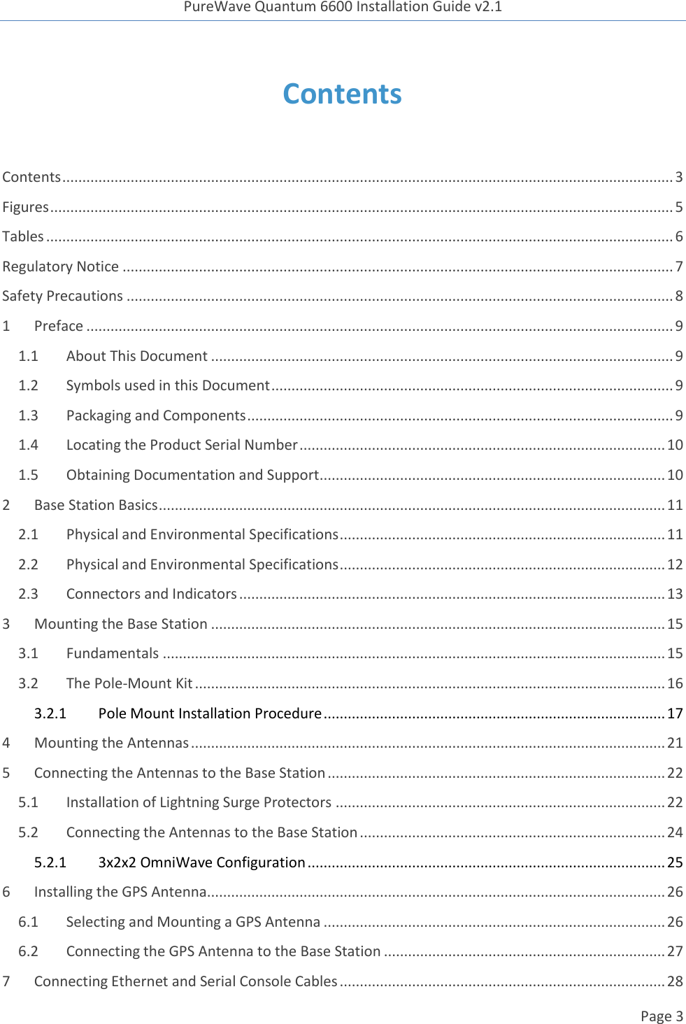 PureWave Quantum 6600 Installation Guide v2.1   Page 3   Contents  Contents ........................................................................................................................................................ 3 Figures ........................................................................................................................................................... 5 Tables ............................................................................................................................................................ 6 Regulatory Notice ......................................................................................................................................... 7 Safety Precautions ........................................................................................................................................ 8 1 Preface .................................................................................................................................................. 9 1.1 About This Document ................................................................................................................... 9 1.2 Symbols used in this Document .................................................................................................... 9 1.3 Packaging and Components .......................................................................................................... 9 1.4 Locating the Product Serial Number ........................................................................................... 10 1.5 Obtaining Documentation and Support ...................................................................................... 10 2 Base Station Basics .............................................................................................................................. 11 2.1 Physical and Environmental Specifications ................................................................................. 11 2.2 Physical and Environmental Specifications ................................................................................. 12 2.3 Connectors and Indicators .......................................................................................................... 13 3 Mounting the Base Station ................................................................................................................. 15 3.1 Fundamentals ............................................................................................................................. 15 3.2 The Pole-Mount Kit ..................................................................................................................... 16 3.2.1  Pole Mount Installation Procedure ..................................................................................... 17 4 Mounting the Antennas ...................................................................................................................... 21 5 Connecting the Antennas to the Base Station .................................................................................... 22 5.1 Installation of Lightning Surge Protectors .................................................................................. 22 5.2 Connecting the Antennas to the Base Station ............................................................................ 24 5.2.1  3x2x2 OmniWave Configuration ......................................................................................... 25 6 Installing the GPS Antenna.................................................................................................................. 26 6.1 Selecting and Mounting a GPS Antenna ..................................................................................... 26 6.2 Connecting the GPS Antenna to the Base Station ...................................................................... 27 7 Connecting Ethernet and Serial Console Cables ................................................................................. 28 