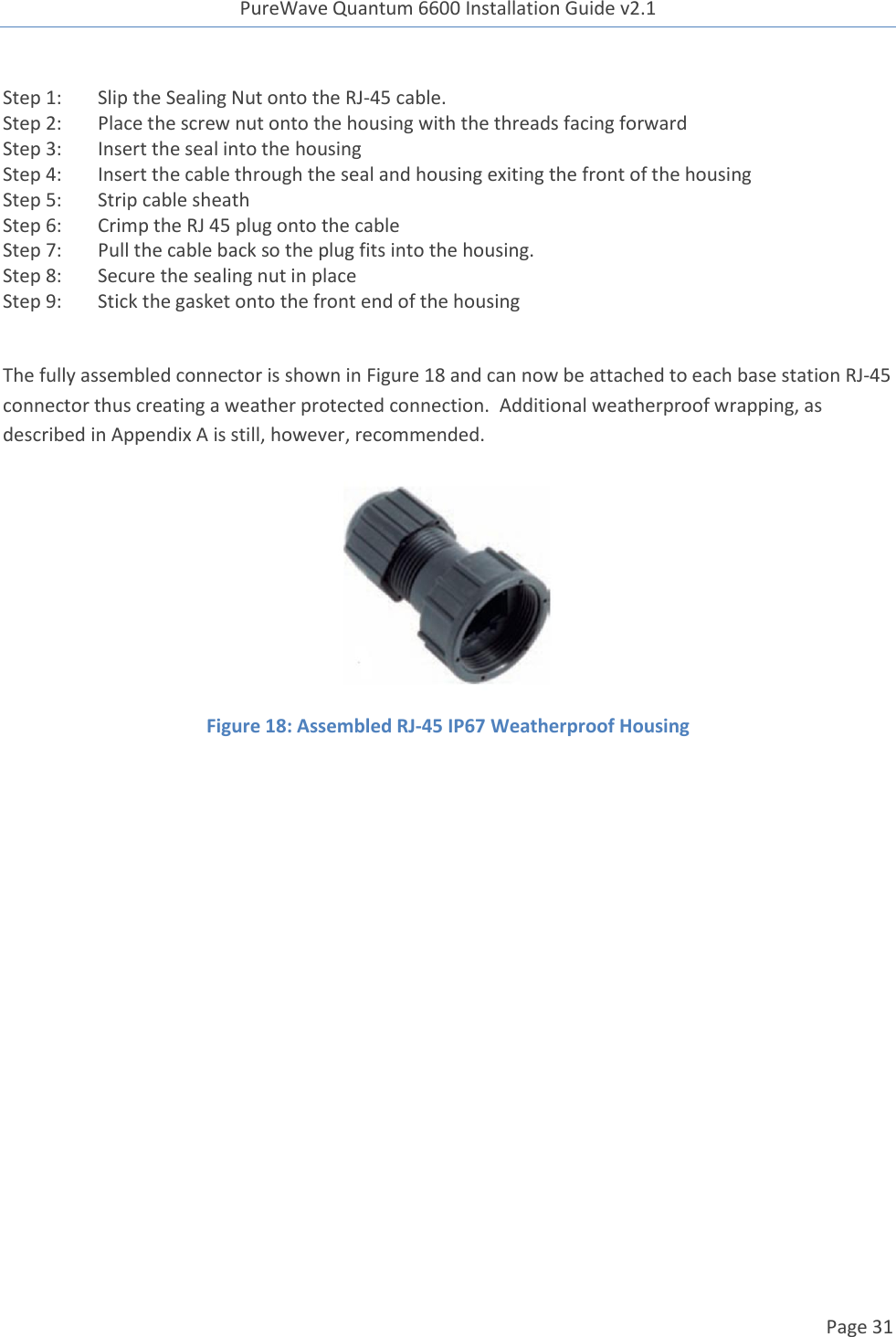 PureWave Quantum 6600 Installation Guide v2.1   Page 31   Step 1: Slip the Sealing Nut onto the RJ-45 cable. Step 2: Place the screw nut onto the housing with the threads facing forward Step 3: Insert the seal into the housing Step 4: Insert the cable through the seal and housing exiting the front of the housing Step 5: Strip cable sheath Step 6: Crimp the RJ 45 plug onto the cable Step 7: Pull the cable back so the plug fits into the housing. Step 8: Secure the sealing nut in place Step 9: Stick the gasket onto the front end of the housing  The fully assembled connector is shown in Figure 18 and can now be attached to each base station RJ-45 connector thus creating a weather protected connection.  Additional weatherproof wrapping, as described in Appendix A is still, however, recommended.  Figure 18: Assembled RJ-45 IP67 Weatherproof Housing    