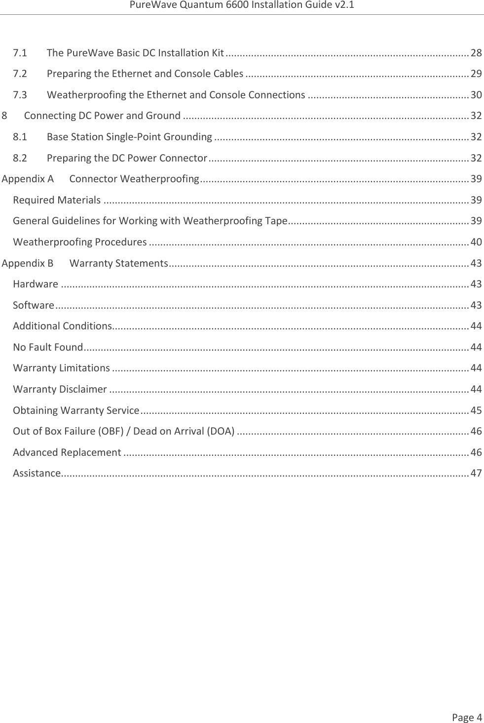 PureWave Quantum 6600 Installation Guide v2.1   Page 4   7.1 The PureWave Basic DC Installation Kit ...................................................................................... 28 7.2 Preparing the Ethernet and Console Cables ............................................................................... 29 7.3 Weatherproofing the Ethernet and Console Connections ......................................................... 30 8 Connecting DC Power and Ground ..................................................................................................... 32 8.1 Base Station Single-Point Grounding .......................................................................................... 32 8.2 Preparing the DC Power Connector ............................................................................................ 32 Appendix A Connector Weatherproofing ............................................................................................... 39 Required Materials ................................................................................................................................. 39 General Guidelines for Working with Weatherproofing Tape ................................................................ 39 Weatherproofing Procedures ................................................................................................................. 40 Appendix B Warranty Statements .......................................................................................................... 43 Hardware ................................................................................................................................................ 43 Software .................................................................................................................................................. 43 Additional Conditions.............................................................................................................................. 44 No Fault Found ........................................................................................................................................ 44 Warranty Limitations .............................................................................................................................. 44 Warranty Disclaimer ............................................................................................................................... 44 Obtaining Warranty Service .................................................................................................................... 45 Out of Box Failure (OBF) / Dead on Arrival (DOA) .................................................................................. 46 Advanced Replacement .......................................................................................................................... 46 Assistance................................................................................................................................................ 47  