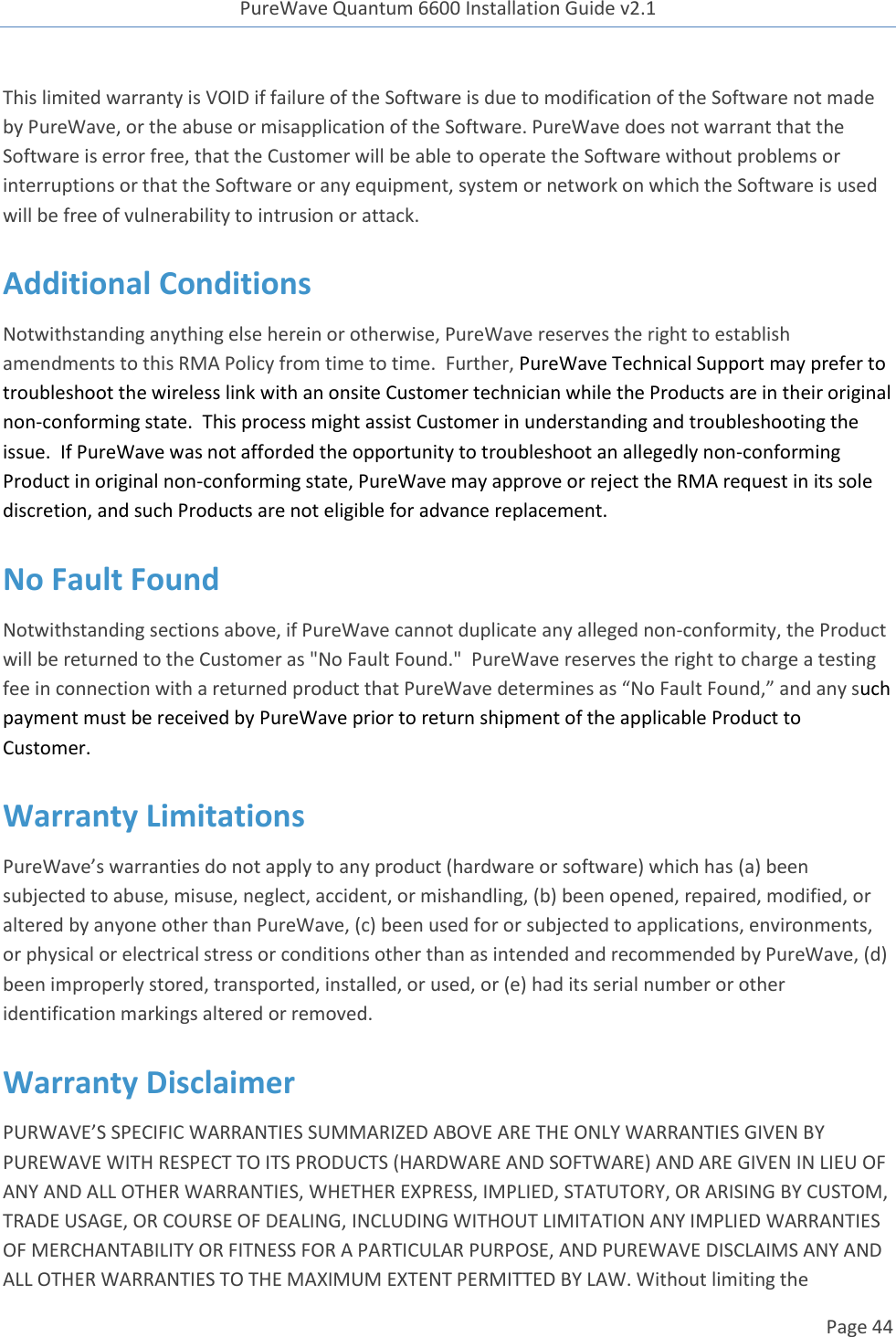 PureWave Quantum 6600 Installation Guide v2.1   Page 44   This limited warranty is VOID if failure of the Software is due to modification of the Software not made by PureWave, or the abuse or misapplication of the Software. PureWave does not warrant that the Software is error free, that the Customer will be able to operate the Software without problems or interruptions or that the Software or any equipment, system or network on which the Software is used will be free of vulnerability to intrusion or attack. Additional Conditions Notwithstanding anything else herein or otherwise, PureWave reserves the right to establish amendments to this RMA Policy from time to time.  Further, PureWave Technical Support may prefer to troubleshoot the wireless link with an onsite Customer technician while the Products are in their original non-conforming state.  This process might assist Customer in understanding and troubleshooting the issue.  If PureWave was not afforded the opportunity to troubleshoot an allegedly non-conforming Product in original non-conforming state, PureWave may approve or reject the RMA request in its sole discretion, and such Products are not eligible for advance replacement.  No Fault Found Notwithstanding sections above, if PureWave cannot duplicate any alleged non-conformity, the Product will be returned to the Customer as &quot;No Fault Found.&quot;  PureWave reserves the right to charge a testing fee in connection with a returned product that PureWave determines as “No Fault Found,” and any such payment must be received by PureWave prior to return shipment of the applicable Product to Customer.   Warranty Limitations PureWave’s warranties do not apply to any product (hardware or software) which has (a) been subjected to abuse, misuse, neglect, accident, or mishandling, (b) been opened, repaired, modified, or altered by anyone other than PureWave, (c) been used for or subjected to applications, environments, or physical or electrical stress or conditions other than as intended and recommended by PureWave, (d) been improperly stored, transported, installed, or used, or (e) had its serial number or other identification markings altered or removed.  Warranty Disclaimer  PURWAVE’S SPECIFIC WARRANTIES SUMMARIZED ABOVE ARE THE ONLY WARRANTIES GIVEN BY PUREWAVE WITH RESPECT TO ITS PRODUCTS (HARDWARE AND SOFTWARE) AND ARE GIVEN IN LIEU OF ANY AND ALL OTHER WARRANTIES, WHETHER EXPRESS, IMPLIED, STATUTORY, OR ARISING BY CUSTOM, TRADE USAGE, OR COURSE OF DEALING, INCLUDING WITHOUT LIMITATION ANY IMPLIED WARRANTIES OF MERCHANTABILITY OR FITNESS FOR A PARTICULAR PURPOSE, AND PUREWAVE DISCLAIMS ANY AND ALL OTHER WARRANTIES TO THE MAXIMUM EXTENT PERMITTED BY LAW. Without limiting the 