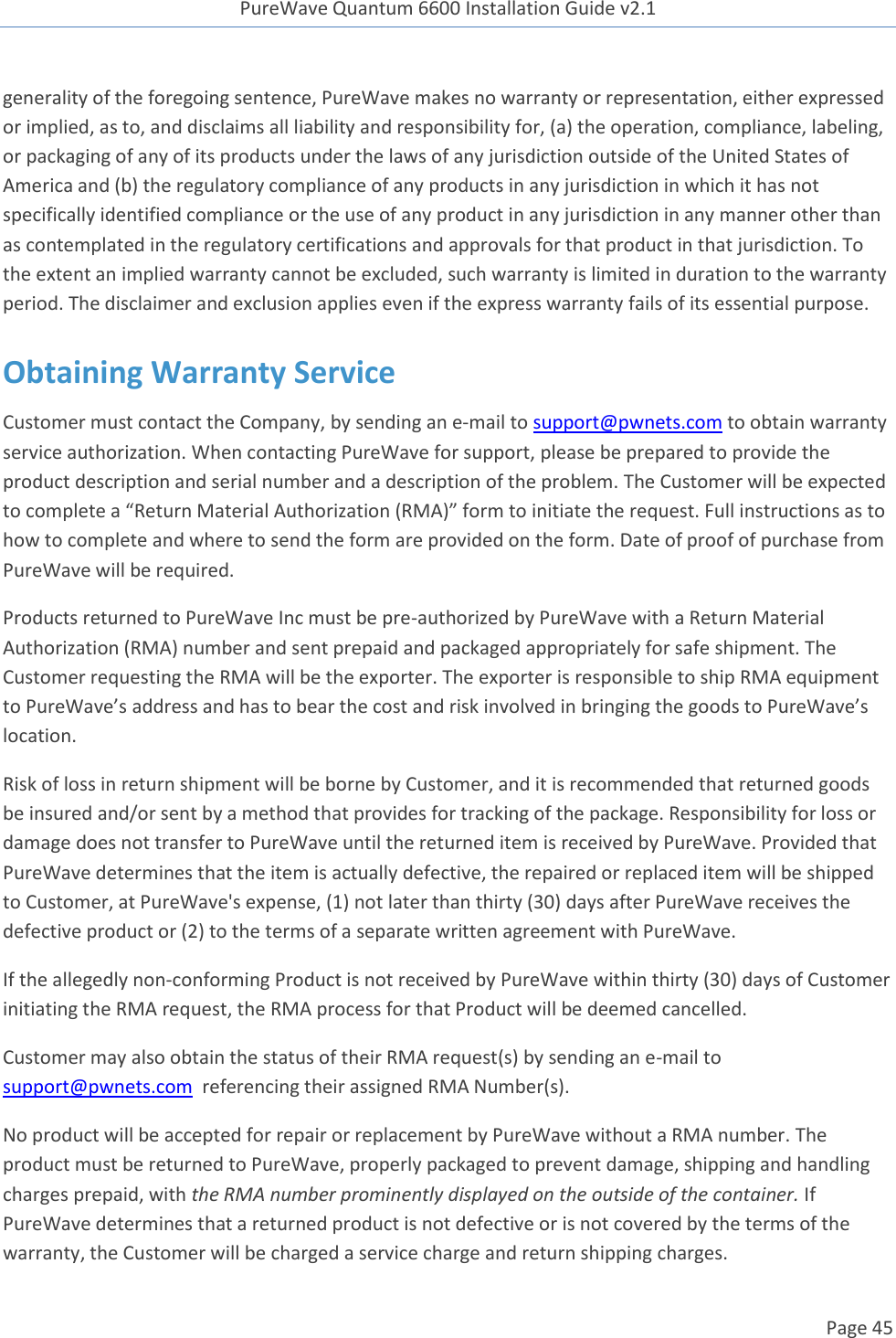 PureWave Quantum 6600 Installation Guide v2.1   Page 45   generality of the foregoing sentence, PureWave makes no warranty or representation, either expressed or implied, as to, and disclaims all liability and responsibility for, (a) the operation, compliance, labeling, or packaging of any of its products under the laws of any jurisdiction outside of the United States of America and (b) the regulatory compliance of any products in any jurisdiction in which it has not specifically identified compliance or the use of any product in any jurisdiction in any manner other than as contemplated in the regulatory certifications and approvals for that product in that jurisdiction. To the extent an implied warranty cannot be excluded, such warranty is limited in duration to the warranty period. The disclaimer and exclusion applies even if the express warranty fails of its essential purpose. Obtaining Warranty Service Customer must contact the Company, by sending an e-mail to support@pwnets.com to obtain warranty service authorization. When contacting PureWave for support, please be prepared to provide the product description and serial number and a description of the problem. The Customer will be expected to complete a “Return Material Authorization (RMA)” form to initiate the request. Full instructions as to how to complete and where to send the form are provided on the form. Date of proof of purchase from PureWave will be required. Products returned to PureWave Inc must be pre-authorized by PureWave with a Return Material Authorization (RMA) number and sent prepaid and packaged appropriately for safe shipment. The Customer requesting the RMA will be the exporter. The exporter is responsible to ship RMA equipment to PureWave’s address and has to bear the cost and risk involved in bringing the goods to PureWave’s location.  Risk of loss in return shipment will be borne by Customer, and it is recommended that returned goods be insured and/or sent by a method that provides for tracking of the package. Responsibility for loss or damage does not transfer to PureWave until the returned item is received by PureWave. Provided that PureWave determines that the item is actually defective, the repaired or replaced item will be shipped to Customer, at PureWave&apos;s expense, (1) not later than thirty (30) days after PureWave receives the defective product or (2) to the terms of a separate written agreement with PureWave.   If the allegedly non-conforming Product is not received by PureWave within thirty (30) days of Customer initiating the RMA request, the RMA process for that Product will be deemed cancelled. Customer may also obtain the status of their RMA request(s) by sending an e-mail to support@pwnets.com  referencing their assigned RMA Number(s). No product will be accepted for repair or replacement by PureWave without a RMA number. The product must be returned to PureWave, properly packaged to prevent damage, shipping and handling charges prepaid, with the RMA number prominently displayed on the outside of the container. If PureWave determines that a returned product is not defective or is not covered by the terms of the warranty, the Customer will be charged a service charge and return shipping charges. 