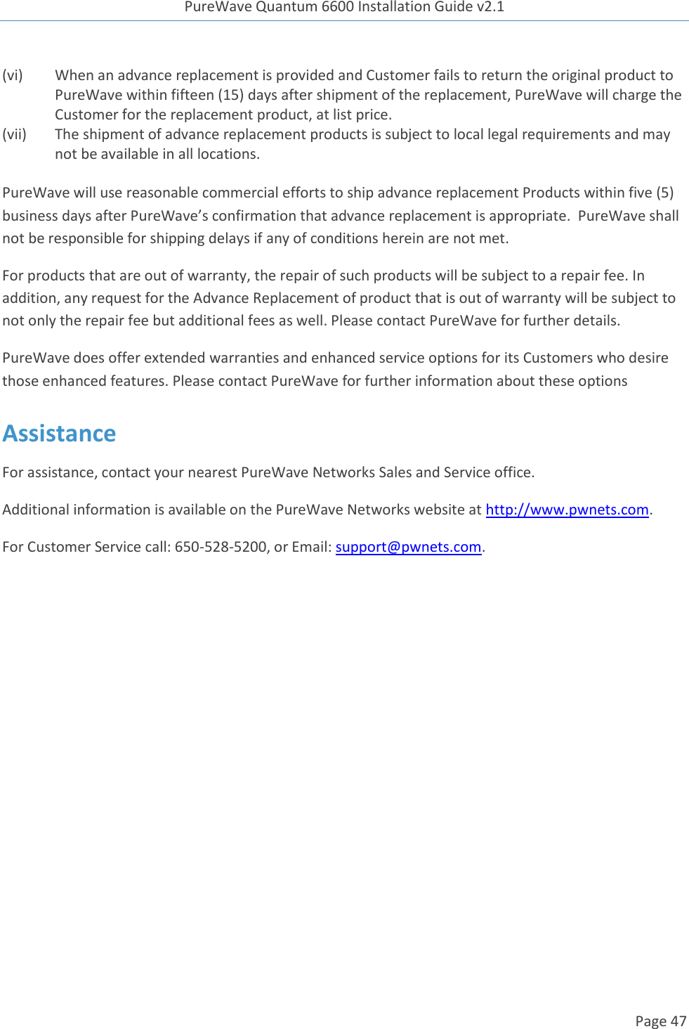 PureWave Quantum 6600 Installation Guide v2.1   Page 47   (vi) When an advance replacement is provided and Customer fails to return the original product to PureWave within fifteen (15) days after shipment of the replacement, PureWave will charge the Customer for the replacement product, at list price.   (vii) The shipment of advance replacement products is subject to local legal requirements and may not be available in all locations.  PureWave will use reasonable commercial efforts to ship advance replacement Products within five (5) business days after PureWave’s confirmation that advance replacement is appropriate.  PureWave shall not be responsible for shipping delays if any of conditions herein are not met.   For products that are out of warranty, the repair of such products will be subject to a repair fee. In addition, any request for the Advance Replacement of product that is out of warranty will be subject to not only the repair fee but additional fees as well. Please contact PureWave for further details.   PureWave does offer extended warranties and enhanced service options for its Customers who desire those enhanced features. Please contact PureWave for further information about these options Assistance For assistance, contact your nearest PureWave Networks Sales and Service office. Additional information is available on the PureWave Networks website at http://www.pwnets.com. For Customer Service call: 650-528-5200, or Email: support@pwnets.com. 