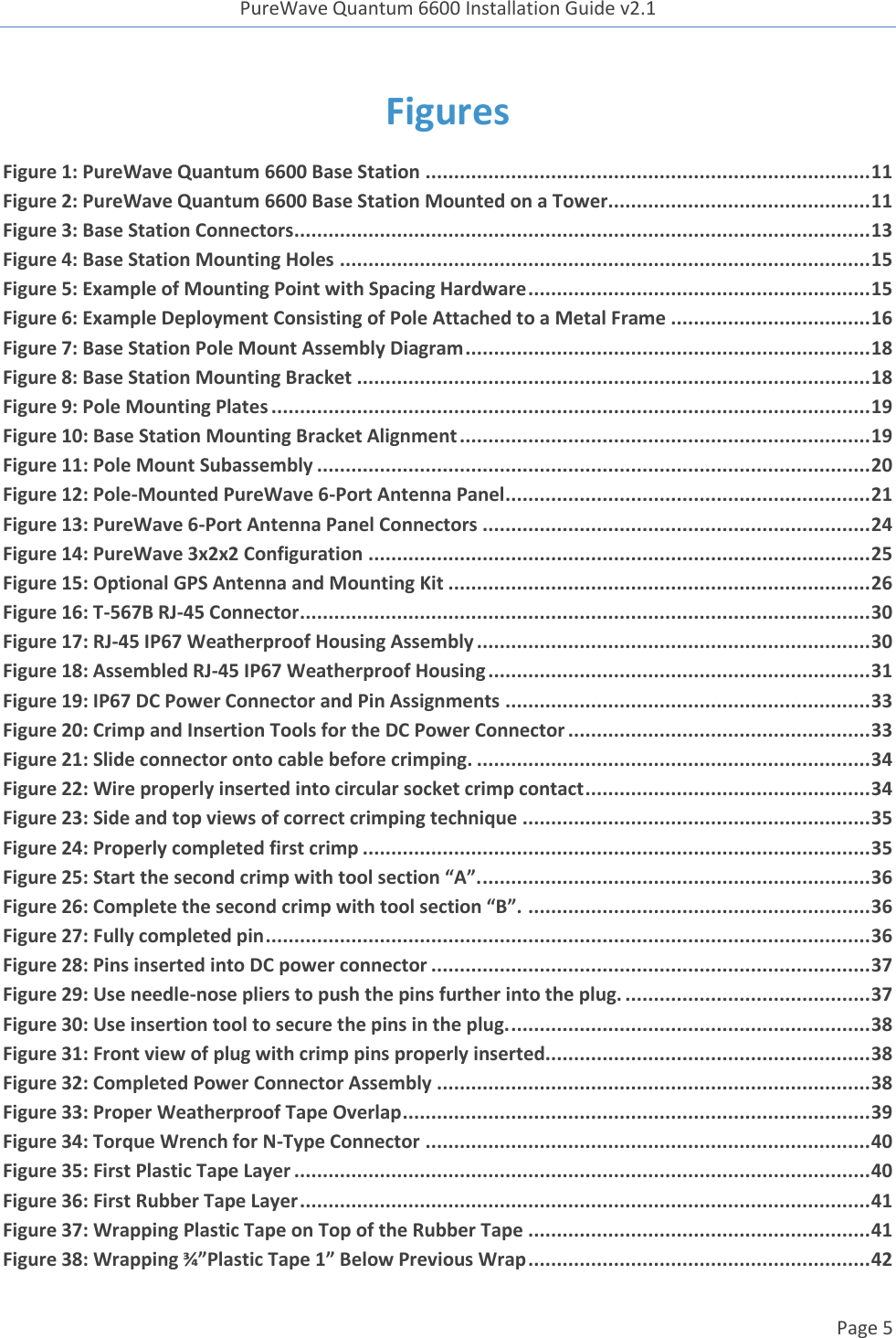 PureWave Quantum 6600 Installation Guide v2.1   Page 5   Figures Figure 1: PureWave Quantum 6600 Base Station .............................................................................. 11 Figure 2: PureWave Quantum 6600 Base Station Mounted on a Tower.............................................. 11 Figure 3: Base Station Connectors ..................................................................................................... 13 Figure 4: Base Station Mounting Holes ............................................................................................. 15 Figure 5: Example of Mounting Point with Spacing Hardware ............................................................ 15 Figure 6: Example Deployment Consisting of Pole Attached to a Metal Frame ................................... 16 Figure 7: Base Station Pole Mount Assembly Diagram ....................................................................... 18 Figure 8: Base Station Mounting Bracket .......................................................................................... 18 Figure 9: Pole Mounting Plates ......................................................................................................... 19 Figure 10: Base Station Mounting Bracket Alignment ........................................................................ 19 Figure 11: Pole Mount Subassembly ................................................................................................. 20 Figure 12: Pole-Mounted PureWave 6-Port Antenna Panel ................................................................ 21 Figure 13: PureWave 6-Port Antenna Panel Connectors .................................................................... 24 Figure 14: PureWave 3x2x2 Configuration ........................................................................................ 25 Figure 15: Optional GPS Antenna and Mounting Kit .......................................................................... 26 Figure 16: T-567B RJ-45 Connector .................................................................................................... 30 Figure 17: RJ-45 IP67 Weatherproof Housing Assembly ..................................................................... 30 Figure 18: Assembled RJ-45 IP67 Weatherproof Housing ................................................................... 31 Figure 19: IP67 DC Power Connector and Pin Assignments ................................................................ 33 Figure 20: Crimp and Insertion Tools for the DC Power Connector ..................................................... 33 Figure 21: Slide connector onto cable before crimping. ..................................................................... 34 Figure 22: Wire properly inserted into circular socket crimp contact .................................................. 34 Figure 23: Side and top views of correct crimping technique ............................................................. 35 Figure 24: Properly completed first crimp ......................................................................................... 35 Figure 25: Start the second crimp with tool section “A”. .................................................................... 36 Figure 26: Complete the second crimp with tool section “B”. ............................................................ 36 Figure 27: Fully completed pin .......................................................................................................... 36 Figure 28: Pins inserted into DC power connector ............................................................................. 37 Figure 29: Use needle-nose pliers to push the pins further into the plug. ........................................... 37 Figure 30: Use insertion tool to secure the pins in the plug. ............................................................... 38 Figure 31: Front view of plug with crimp pins properly inserted......................................................... 38 Figure 32: Completed Power Connector Assembly ............................................................................ 38 Figure 33: Proper Weatherproof Tape Overlap .................................................................................. 39 Figure 34: Torque Wrench for N-Type Connector .............................................................................. 40 Figure 35: First Plastic Tape Layer ..................................................................................................... 40 Figure 36: First Rubber Tape Layer .................................................................................................... 41 Figure 37: Wrapping Plastic Tape on Top of the Rubber Tape ............................................................ 41 Figure 38: Wrapping ¾”Plastic Tape 1” Below Previous Wrap ............................................................ 42 