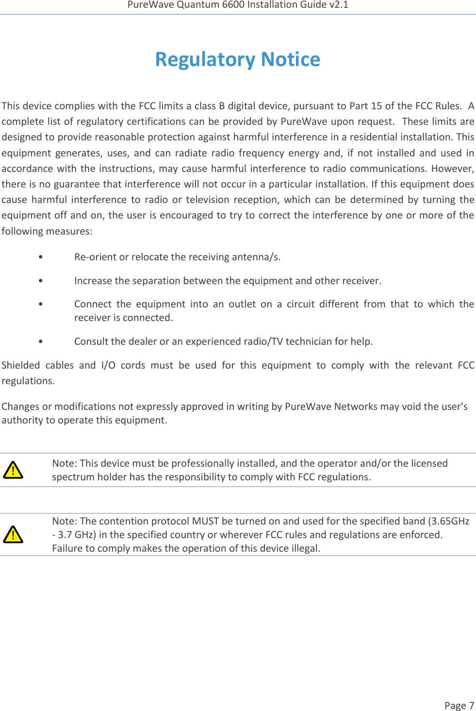 PureWave Quantum 6600 Installation Guide v2.1   Page 7   Regulatory Notice  This device complies with the FCC limits a class B digital device, pursuant to Part 15 of the FCC Rules.  A complete list of regulatory certifications can be provided by PureWave upon request.  These limits are designed to provide reasonable protection against harmful interference in a residential installation. This equipment  generates,  uses,  and  can  radiate  radio  frequency  energy  and, if not  installed  and  used  in accordance with the instructions, may cause harmful interference to radio communications. However, there is no guarantee that interference will not occur in a particular installation. If this equipment does cause  harmful  interference  to  radio  or  television  reception,  which  can  be determined  by  turning  the equipment off and on, the user is encouraged to try to correct the interference by one or more of the following measures: • Re-orient or relocate the receiving antenna/s. •  Increase the separation between the equipment and other receiver. •  Connect  the  equipment  into  an  outlet  on  a  circuit  different  from  that  to  which  the receiver is connected. •  Consult the dealer or an experienced radio/TV technician for help. Shielded  cables  and  I/O  cords  must  be  used  for  this  equipment  to  comply  with  the  relevant  FCC regulations. Changes or modifications not expressly approved in writing by PureWave Networks may void the user&apos;s authority to operate this equipment.   Note: This device must be professionally installed, and the operator and/or the licensed spectrum holder has the responsibility to comply with FCC regulations.   Note: The contention protocol MUST be turned on and used for the specified band (3.65GHz - 3.7 GHz) in the specified country or wherever FCC rules and regulations are enforced. Failure to comply makes the operation of this device illegal.  