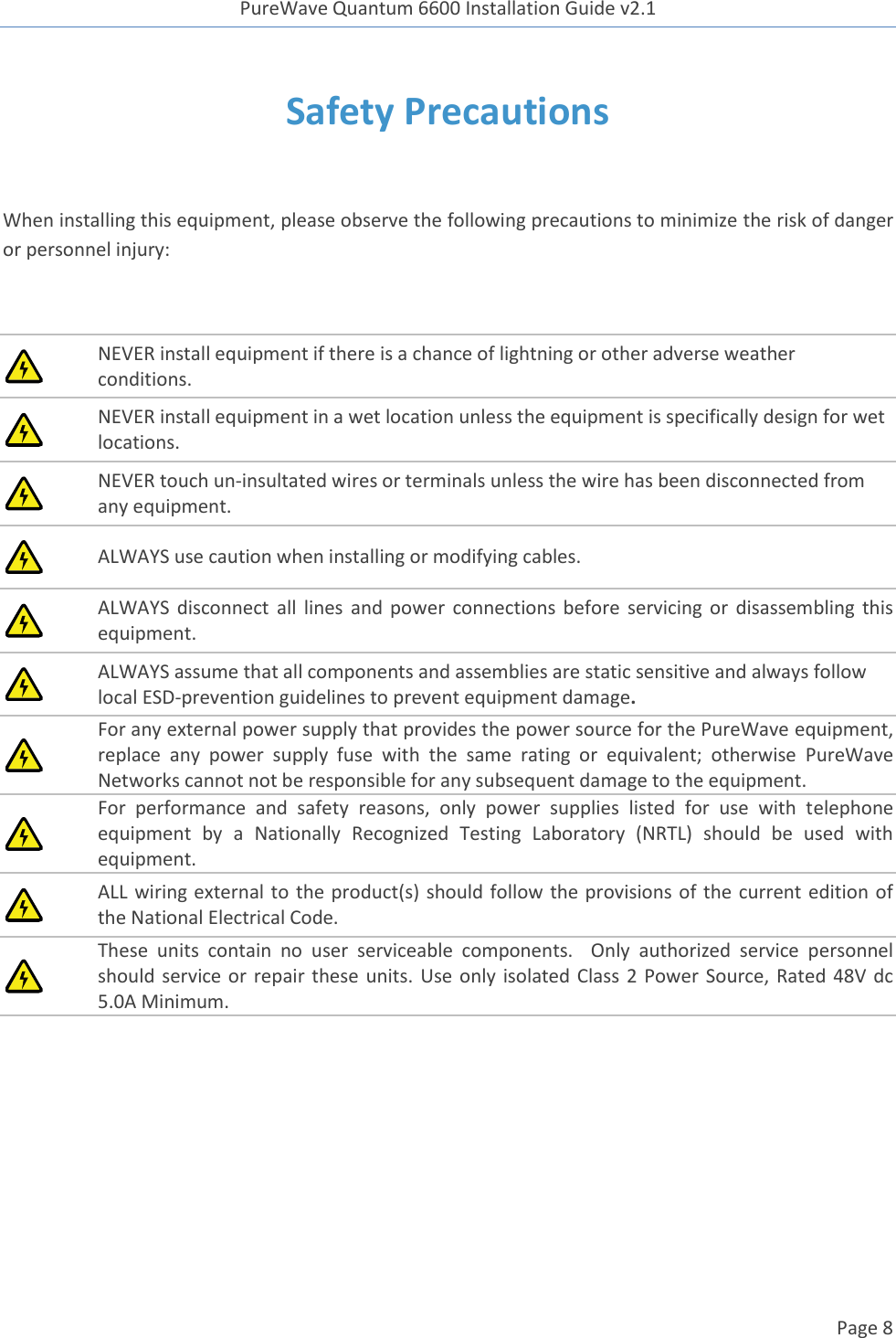 PureWave Quantum 6600 Installation Guide v2.1   Page 8   Safety Precautions  When installing this equipment, please observe the following precautions to minimize the risk of danger or personnel injury:   NEVER install equipment if there is a chance of lightning or other adverse weather conditions.  NEVER install equipment in a wet location unless the equipment is specifically design for wet locations.  NEVER touch un-insultated wires or terminals unless the wire has been disconnected from any equipment.  ALWAYS use caution when installing or modifying cables.  ALWAYS  disconnect  all  lines  and  power  connections before  servicing  or  disassembling  this equipment.  ALWAYS assume that all components and assemblies are static sensitive and always follow local ESD-prevention guidelines to prevent equipment damage.  For any external power supply that provides the power source for the PureWave equipment, replace  any  power  supply  fuse  with  the  same  rating  or  equivalent;  otherwise  PureWave Networks cannot not be responsible for any subsequent damage to the equipment.  For  performance  and  safety  reasons,  only  power  supplies  listed  for  use  with  telephone equipment  by  a  Nationally  Recognized  Testing  Laboratory  (NRTL)  should  be  used  with equipment.  ALL wiring external to the product(s) should follow the provisions of the current edition of the National Electrical Code.  These  units  contain  no  user  serviceable  components.    Only  authorized  service  personnel should service or  repair  these units.  Use only  isolated Class  2 Power Source, Rated 48V dc 5.0A Minimum.     