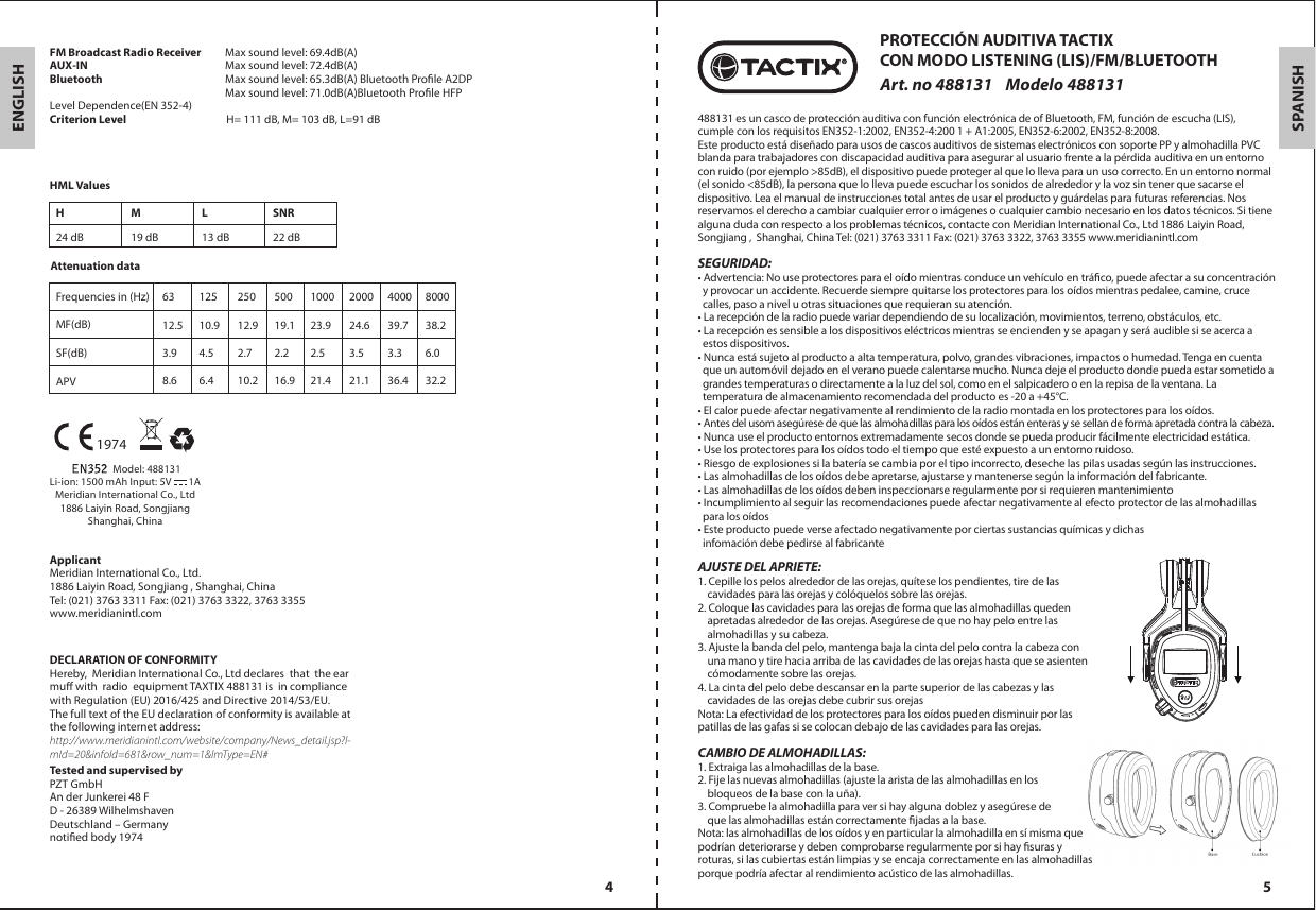ENGLISHMANUFACTURERMeridian International Co., Ltd. 1886 Laiyin Road, Songjiang , Shanghai, China Tel: (021) 3763 3311 Fax: (021) 3763 3322, 3763 3355 www.meridianintl.comDECLARATION OF CONFORMITYHereby, Meridian International Co., Ltd declares that the ear mu with radio equipmentTAXTIX 488131is in compliance with Regulation (EU) 2016/425 and Directive 2014/53/EU.The full text of the EU declaration of conformity is available at the following internet address: http://www.meridianintl.com/website/company/News_detail.jsp?l-mId=20&amp;infoId=681&amp;row_num=1&amp;lmType=EN#Tested and supervised byPZT GmbHAn der Junkerei 48 FD - 26389 WilhelmshavenDeutschland – Germanynotied body 1974                  Model: 488131Li-ion: 1500 mAh Input: 5V       1AMeridian International Co., Ltd1886 Laiyin Road, SongjiangShanghai, China1974FM Broadcast Radio ReceiverAUX-IN     Bluetooth  Level Dependence(EN 352-4) Criterion Level                                        H= 111 dB, M= 103 dB, L=91 dBHML ValuesAttenuation dataFrequencies in (Hz) MF(dB)SF(dB) APV6312.53.98.612510.94.56.425012.92.710.250019.12.216.9100023.92.521.4200024.63.521.1400039.73.336.4800038.26.032.2H M L SNR24 dB 19 dB 13 dB 22 dB4 5SPANISH488131 es un casco de protección auditiva con función electrónica de of Bluetooth, FM, función de escucha (LIS), cumple con los requisitos EN352-1:2002, EN352-4:200 1 + A1:2005, EN352-6:2002, EN352-8:2008.Este producto está diseñado para usos de cascos auditivos de sistemas electrónicos con soporte PP y almohadilla PVC blanda para trabajadores con discapacidad auditiva para asegurar al usuario frente a la pérdida auditiva en un entorno con ruido (por ejemplo &gt;85dB), el dispositivo puede proteger al que lo lleva para un uso correcto. En un entorno normal (el sonido &lt;85dB), la persona que lo lleva puede escuchar los sonidos de alrededor y la voz sin tener que sacarse el dispositivo. Lea el manual de instrucciones total antes de usar el producto y guárdelas para futuras referencias. Nos reservamos el derecho a cambiar cualquier error o imágenes o cualquier cambio necesario en los datos técnicos. Si tiene alguna duda con respecto a los problemas técnicos, contacte con Meridian International Co., Ltd 1886 Laiyin Road, Songjiang ,  Shanghai, China Tel: (021) 3763 3311 Fax: (021) 3763 3322, 3763 3355 www.meridianintl.comSEGURIDAD: • Advertencia: No use protectores para el oído mientras conduce un vehículo en tráco, puede afectar a su concentración   y provocar un accidente. Recuerde siempre quitarse los protectores para los oídos mientras pedalee, camine, cruce   calles, paso a nivel u otras situaciones que requieran su atención.• La recepción de la radio puede variar dependiendo de su localización, movimientos, terreno, obstáculos, etc.• La recepción es sensible a los dispositivos eléctricos mientras se encienden y se apagan y será audible si se acerca a   estos dispositivos.• Nunca está sujeto al producto a alta temperatura, polvo, grandes vibraciones, impactos o humedad. Tenga en cuenta   que un automóvil dejado en el verano puede calentarse mucho. Nunca deje el producto donde pueda estar sometido a   grandes temperaturas o directamente a la luz del sol, como en el salpicadero o en la repisa de la ventana. La   temperatura de almacenamiento recomendada del producto es -20 a +45°C.• El calor puede afectar negativamente al rendimiento de la radio montada en los protectores para los oídos.• Antes del usom asegúrese de que las almohadillas para los oídos están enteras y se sellan de forma apretada contra la cabeza.• Nunca use el producto entornos extremadamente secos donde se pueda producir fácilmente electricidad estática.• Use los protectores para los oídos todo el tiempo que esté expuesto a un entorno ruidoso.• Riesgo de explosiones si la batería se cambia por el tipo incorrecto, deseche las pilas usadas según las instrucciones.• Las almohadillas de los oídos debe apretarse, ajustarse y mantenerse según la información del fabricante.• Las almohadillas de los oídos deben inspeccionarse regularmente por si requieren mantenimiento• Incumplimiento al seguir las recomendaciones puede afectar negativamente al efecto protector de las almohadillas   para los oídos• Este producto puede verse afectado negativamente por ciertas sustancias químicas y dichas   infomación debe pedirse al fabricantePROTECCIÓN AUDITIVA TACTIXCON MODO LISTENING (LIS)/FM/BLUETOOTHArt. no 488131    Modelo 488131AJUSTE DEL APRIETE:1. Cepille los pelos alrededor de las orejas, quítese los pendientes, tire de las     cavidades para las orejas y colóquelos sobre las orejas.2. Coloque las cavidades para las orejas de forma que las almohadillas queden     apretadas alrededor de las orejas. Asegúrese de que no hay pelo entre las     almohadillas y su cabeza.3. Ajuste la banda del pelo, mantenga baja la cinta del pelo contra la cabeza con     una mano y tire hacia arriba de las cavidades de las orejas hasta que se asienten     cómodamente sobre las orejas.4. La cinta del pelo debe descansar en la parte superior de las cabezas y las     cavidades de las orejas debe cubrir sus orejasNota: La efectividad de los protectores para los oídos pueden disminuir por las patillas de las gafas si se colocan debajo de las cavidades para las orejas.CAMBIO DE ALMOHADILLAS:1. Extraiga las almohadillas de la base.2. Fije las nuevas almohadillas (ajuste la arista de las almohadillas en los     bloqueos de la base con la uña).3. Compruebe la almohadilla para ver si hay alguna doblez y asegúrese de     que las almohadillas están correctamente jadas a la base.Nota: las almohadillas de los oídos y en particular la almohadilla en sí misma que podrían deteriorarse y deben comprobarse regularmente por si hay suras y roturas, si las cubiertas están limpias y se encaja correctamente en las almohadillas porque podría afectar al rendimiento acústico de las almohadillas.Max sound level: 69.4dB(A)Max sound level: 72.4dB(A)Max sound level: 65.3dB(A) Bluetooth Prole A2DPMax sound level: 71.0dB(A)Bluetooth Prole HFP Applicant