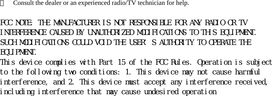 ＊    Consult the dealer or an experienced radio/TV technician for help.  FCC NOTE: THE MANUFACTURER IS NOT RESPONSIBLE FOR ANY RADIO OR TV INTERFERENCE CAUSED BY UNAUTHORIZED MODIFICATIONS TO THIS EQUIPMENT. SUCH MODIFICATIONS COULD VOID THE USER’S AUTHORITY TO OPERATE THE EQUIPMENT. This device complies with Part 15 of the FCC Rules. Operation is subject to the following two conditions: 1. This device may not cause harmful interference, and 2. This device must accept any interference received, including interference that may cause undesired operation 