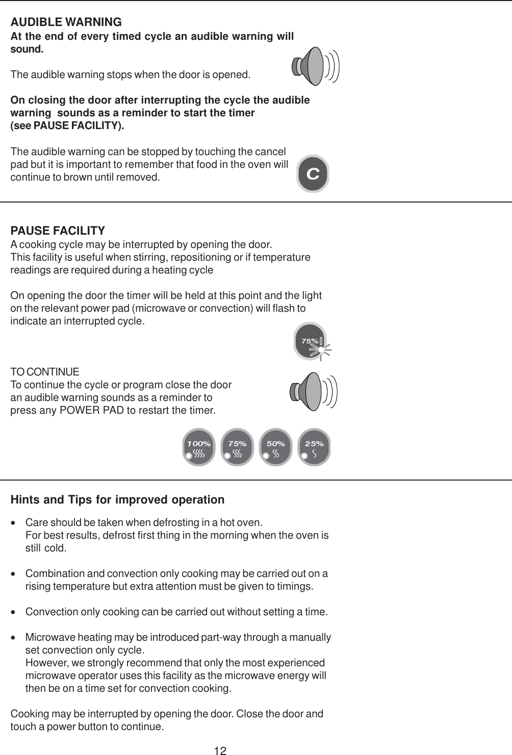 12PAUSE FACILITYA cooking cycle may be interrupted by opening the door.This facility is useful when stirring, repositioning or if temperaturereadings are required during a heating cycleOn opening the door the timer will be held at this point and the lighton the relevant power pad (microwave or convection) will flash toindicate an interrupted cycle.TO CONTINUETo continue the cycle or program close the dooran audible warning sounds as a reminder topress any POWER PAD to restart the timer.AUDIBLE WARNINGAt the end of every timed cycle an audible warning willsound.The audible warning stops when the door is opened.On closing the door after interrupting the cycle the audiblewarning  sounds as a reminder to start the timer(see PAUSE FACILITY).Hints and Tips for improved operation&bull;Care should be taken when defrosting in a hot oven.For best results, defrost first thing in the morning when the oven isstill cold.&bull;Combination and convection only cooking may be carried out on arising temperature but extra attention must be given to timings.&bull;Convection only cooking can be carried out without setting a time.&bull;Microwave heating may be introduced part-way through a manuallyset convection only cycle.However, we strongly recommend that only the most experiencedmicrowave operator uses this facility as the microwave energy willthen be on a time set for convection cooking.Cooking may be interrupted by opening the door. Close the door andtouch a power button to continue.The audible warning can be stopped by touching the cancelpad but it is important to remember that food in the oven willcontinue to brown until removed.