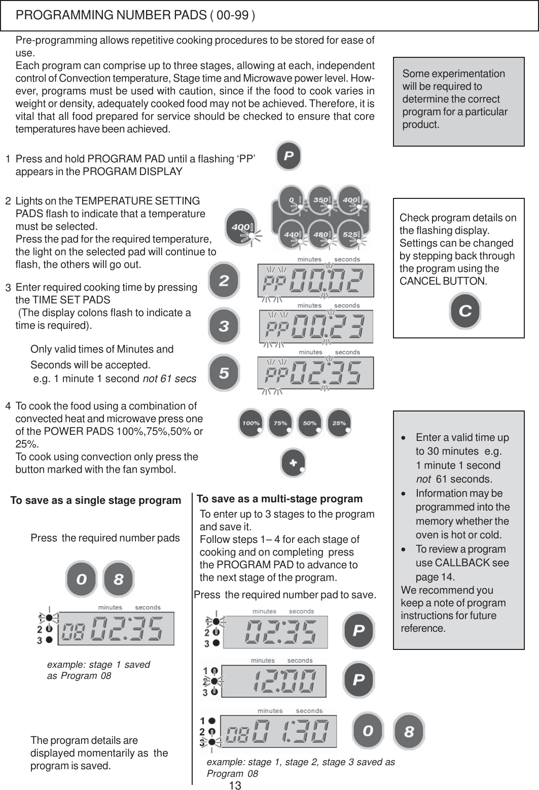 13Each program can comprise up to three stages, allowing at each, independentcontrol of Convection temperature, Stage time and Microwave power level. How-ever, programs must be used with caution, since if the food to cook varies inweight or density, adequately cooked food may not be achieved. Therefore, it isvital that all food prepared for service should be checked to ensure that coretemperatures have been achieved.Press and hold PROGRAM PAD until a flashing &lsquo;PP&rsquo;appears in the PROGRAM DISPLAYLights on the TEMPERATURE SETTINGPADS flash to indicate that a temperaturemust be selected.Press the pad for the required temperature,the light on the selected pad will continue toflash, the others will go out.Enter required cooking time by pressingthe TIME SET PADS (The display colons flash to indicate atime is required).123Only valid times of Minutes andSeconds will be accepted. e.g. 1 minute 1 second not 61 secsTo cook the food using a combination ofconvected heat and microwave press oneof the POWER PADS 100%,75%,50% or25%.To cook using convection only press thebutton marked with the fan symbol.Check program details onthe flashing display.Settings can be changedby stepping back throughthe program using theCANCEL BUTTON.To save as a single stage programThe program details aredisplayed momentarily as  theprogram is saved.4Press  the required number padsTo enter up to 3 stages to the programand save it.Follow steps 1&ndash; 4 for each stage ofcooking and on completing  pressthe PROGRAM PAD to advance tothe next stage of the program.Press  the required number pad to save.&bull;Enter a valid time upto 30 minutes  e.g.1 minute 1 secondnot  61 seconds.&bull;Information may beprogrammed into thememory whether theoven is hot or cold.&bull;To review a programuse CALLBACK seepage 14.We recommend youkeep a note of programinstructions for futurereference.Some experimentationwill be required todetermine the correctprogram for a particularproduct.Pre-programming allows repetitive cooking procedures to be stored for ease ofuse.example: stage 1 savedas Program 08example: stage 1, stage 2, stage 3 saved asProgram 08To save as a multi-stage programPROGRAMMING NUMBER PADS ( 00-99 )