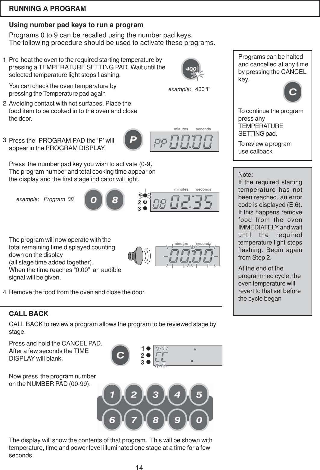 14RUNNING A PROGRAMUsing number pad keys to run a programPrograms 0 to 9 can be recalled using the number pad keys.The following procedure should be used to activate these programs.Pre-heat the oven to the required starting temperature bypressing a TEMPERATURE SETTING PAD. Wait until theselected temperature light stops flashing.You can check the oven temperature bypressing the Temperature pad againPress the  PROGRAM PAD the &lsquo;P&rsquo; willappear in the PROGRAM DISPLAY.Avoiding contact with hot surfaces. Place thefood item to be cooked in to the oven and closethe door.Press  the number pad key you wish to activate (0-9)The program number and total cooking time appear onthe display and the first stage indicator will light.The program will now operate with thetotal remaining time displayed countingdown on the display(all stage time added together).When the time reaches &ldquo;0:00&rdquo;  an audiblesignal will be given.Remove the food from the oven and close the door.Programs can be haltedand cancelled at any timeby pressing the CANCELkey.To continue the programpress anyTEMPERATURESETTING pad.CALL BACKCALL BACK to review a program allows the program to be reviewed stage bystage.Press and hold the CANCEL PAD.After a few seconds the TIMEDISPLAY will blank.Now press  the program numberon the NUMBER PAD (00-99).Note:If the required startingtemperature has notbeen reached, an errorcode is displayed (E:6).If this happens removefood from the ovenIMMEDIATELY and waituntil the requiredtemperature light stopsflashing. Begin againfrom Step 2.At the end of theprogrammed cycle, theoven temperature willrevert to that set beforethe cycle beganexample:  400&deg;Fexample:  Program 08The display will show the contents of that program.  This will be shown withtemperature, time and power level illuminated one stage at a time for a fewseconds.To review a programuse callback1234