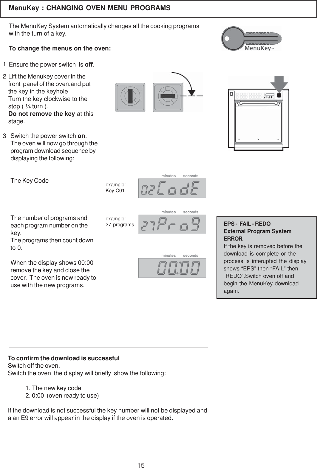15MenuKey : CHANGING OVEN MENU PROGRAMS123Lift the Menukey cover in thefront  panel of the oven.and putthe key in the keyholeTurn the key clockwise to thestop ( &frac14; turn ).Do not remove the key at thisstage.The MenuKey System automatically changes all the cooking programswith the turn of a key.To change the menus on the oven:Ensure the power switch  is off.Switch the power switch on.The oven will now go through theprogram download sequence bydisplaying the following:The Key CodeThe number of programs andeach program number on thekey.The programs then count downto 0.When the display shows 00:00remove the key and close thecover.  The oven is now ready touse with the new programs.To confirm the download is successfulSwitch off the oven.Switch the oven  the display will briefly  show the following:1. The new key code2. 0:00  (oven ready to use)If the download is not successful the key number will not be displayed anda an E9 error will appear in the display if the oven is operated.example:Key C01example:27 programs EPS -  FAIL - REDOExternal Program SystemERROR.If the key is removed before thedownload is complete or theprocess is interupted the displayshows &ldquo;EPS&rdquo; then &ldquo;FAIL&rdquo; then&ldquo;REDO&rdquo;.Switch oven off andbegin the MenuKey downloadagain.