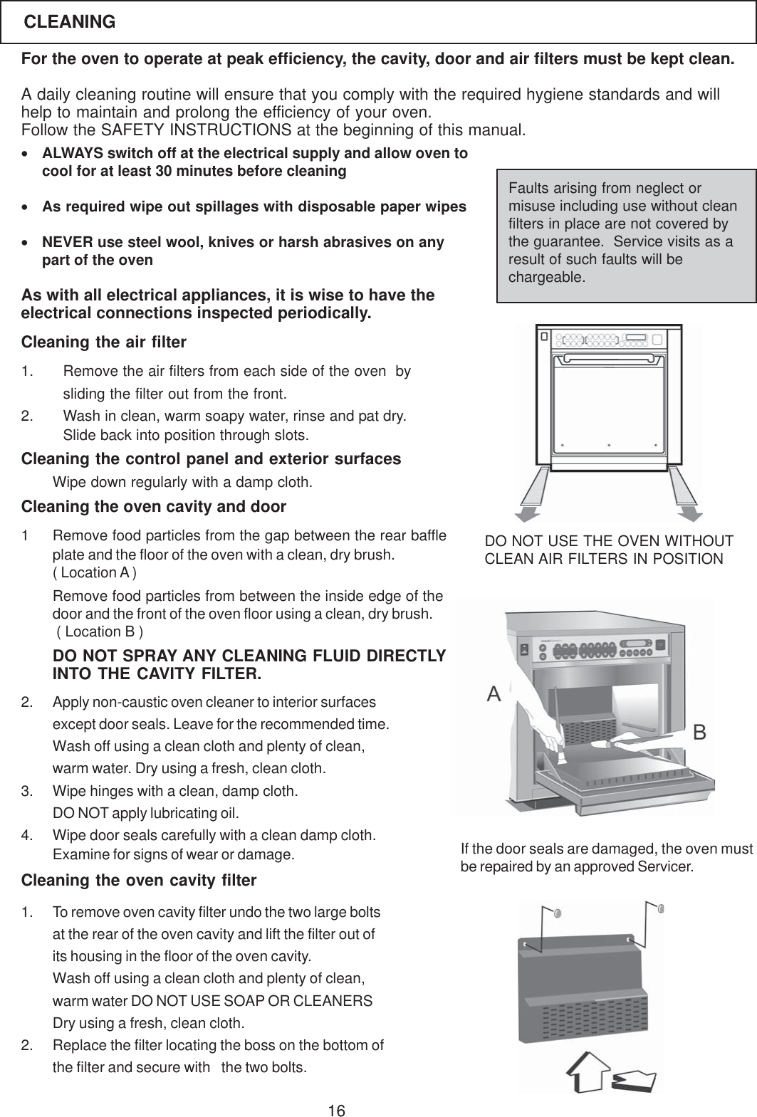 16For the oven to operate at peak efficiency, the cavity, door and air filters must be kept clean.A daily cleaning routine will ensure that you comply with the required hygiene standards and willhelp to maintain and prolong the efficiency of your oven.Follow the SAFETY INSTRUCTIONS at the beginning of this manual.&bull;ALWAYS switch off at the electrical supply and allow oven tocool for at least 30 minutes before cleaning&bull;As required wipe out spillages with disposable paper wipes&bull;NEVER use steel wool, knives or harsh abrasives on anypart of the ovenAs with all electrical appliances, it is wise to have theelectrical connections inspected periodically.Faults arising from neglect ormisuse including use without cleanfilters in place are not covered bythe guarantee.  Service visits as aresult of such faults will bechargeable.1. Remove the air filters from each side of the oven  bysliding the filter out from the front.2. Wash in clean, warm soapy water, rinse and pat dry.Slide back into position through slots.Cleaning the oven cavity and door1 Remove food particles from the gap between the rear baffleplate and the floor of the oven with a clean, dry brush.( Location A )Remove food particles from between the inside edge of thedoor and the front of the oven floor using a clean, dry brush. ( Location B )Cleaning the control panel and exterior surfacesDO NOT USE THE OVEN WITHOUTCLEAN AIR FILTERS IN POSITIONWipe down regularly with a damp cloth.If the door seals are damaged, the oven mustbe repaired by an approved Servicer.CLEANING2. Apply non-caustic oven cleaner to interior surfacesexcept door seals. Leave for the recommended time.Wash off using a clean cloth and plenty of clean,warm water. Dry using a fresh, clean cloth.3. Wipe hinges with a clean, damp cloth.DO NOT apply lubricating oil.4. Wipe door seals carefully with a clean damp cloth.Examine for signs of wear or damage.DO NOT SPRAY ANY CLEANING FLUID DIRECTLYINTO THE CAVITY FILTER.Cleaning the air filterCleaning the oven cavity filter1. To remove oven cavity filter undo the two large boltsat the rear of the oven cavity and lift the filter out ofits housing in the floor of the oven cavity.Wash off using a clean cloth and plenty of clean,warm water DO NOT USE SOAP OR CLEANERSDry using a fresh, clean cloth.2. Replace the filter locating the boss on the bottom ofthe filter and secure with  the two bolts.