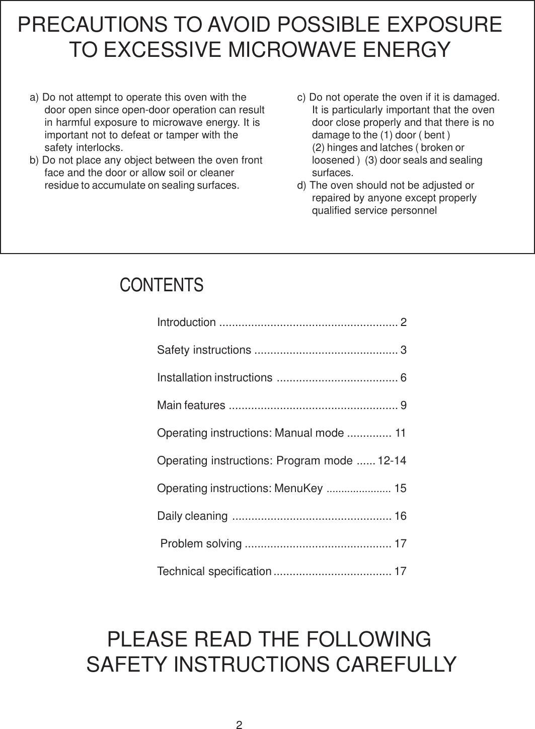 2a) Do not attempt to operate this oven with thedoor open since open-door operation can resultin harmful exposure to microwave energy. It isimportant not to defeat or tamper with thesafety interlocks.b) Do not place any object between the oven frontface and the door or allow soil or cleanerresidue to accumulate on sealing surfaces.PRECAUTIONS TO AVOID POSSIBLE EXPOSURETO EXCESSIVE MICROWAVE ENERGYc) Do not operate the oven if it is damaged.It is particularly important that the ovendoor close properly and that there is nodamage to the (1) door ( bent )(2) hinges and latches ( broken orloosened )  (3) door seals and sealingsurfaces.d) The oven should not be adjusted orrepaired by anyone except properlyqualified service personnelPLEASE READ THE FOLLOWING SAFETY INSTRUCTIONS CAREFULLYCONTENTSIntroduction ........................................................ 2Safety instructions ............................................. 3Installation instructions ...................................... 6Main features ..................................................... 9Operating instructions: Manual mode .............. 11Operating instructions: Program mode ......12-14Operating instructions: MenuKey ...................... 15Daily cleaning .................................................. 16 Problem solving .............................................. 17Technical specification ..................................... 17