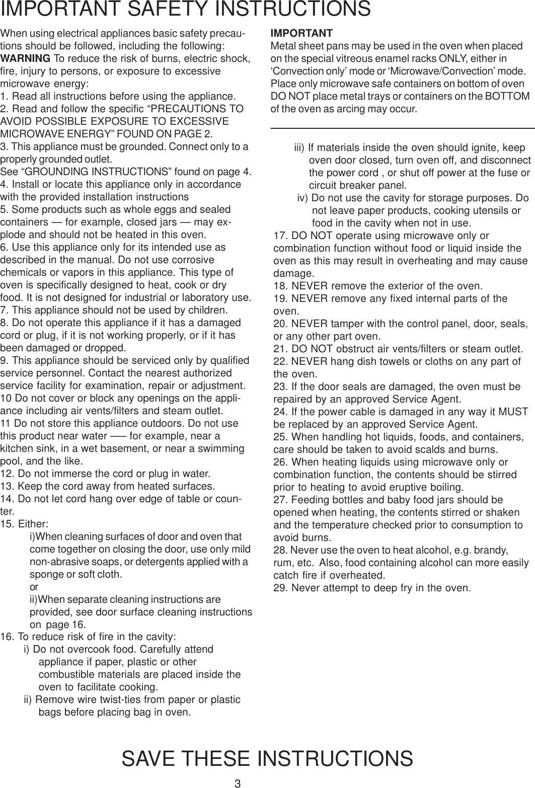3When using electrical appliances basic safety precau-tions should be followed, including the following:WARNING To reduce the risk of burns, electric shock,fire, injury to persons, or exposure to excessivemicrowave energy:1. Read all instructions before using the appliance.2. Read and follow the specific &ldquo;PRECAUTIONS TOAVOID POSSIBLE EXPOSURE TO EXCESSIVEMICROWAVE ENERGY&rdquo; FOUND ON PAGE 2.3. This appliance must be grounded. Connect only to aproperly grounded outlet.See &ldquo;GROUNDING INSTRUCTIONS&rdquo; found on page 4.4. Install or locate this appliance only in accordancewith the provided installation instructions5. Some products such as whole eggs and sealedcontainers &mdash; for example, closed jars &mdash; may ex-plode and should not be heated in this oven.6. Use this appliance only for its intended use asdescribed in the manual. Do not use corrosivechemicals or vapors in this appliance. This type ofoven is specifically designed to heat, cook or dryfood. It is not designed for industrial or laboratory use.7. This appliance should not be used by children.8. Do not operate this appliance if it has a damagedcord or plug, if it is not working properly, or if it hasbeen damaged or dropped.9. This appliance should be serviced only by qualifiedservice personnel. Contact the nearest authorizedservice facility for examination, repair or adjustment.10 Do not cover or block any openings on the appli-ance including air vents/filters and steam outlet.11 Do not store this appliance outdoors. Do not usethis product near water &mdash;&ndash; for example, near akitchen sink, in a wet basement, or near a swimmingpool, and the like.12. Do not immerse the cord or plug in water.13. Keep the cord away from heated surfaces.14. Do not let cord hang over edge of table or coun-ter.15. Either:i)When cleaning surfaces of door and oven thatcome together on closing the door, use only mildnon-abrasive soaps, or detergents applied with asponge or soft cloth.orii)When separate cleaning instructions areprovided, see door surface cleaning instructionson  page 16.IMPORTANT SAFETY INSTRUCTIONSSAVE THESE INSTRUCTIONSiii) If materials inside the oven should ignite, keepoven door closed, turn oven off, and disconnectthe power cord , or shut off power at the fuse orcircuit breaker panel.iv) Do not use the cavity for storage purposes. Donot leave paper products, cooking utensils orfood in the cavity when not in use.17. DO NOT operate using microwave only orcombination function without food or liquid inside theoven as this may result in overheating and may causedamage.18. NEVER remove the exterior of the oven.19. NEVER remove any fixed internal parts of theoven.20. NEVER tamper with the control panel, door, seals,or any other part oven.21. DO NOT obstruct air vents/filters or steam outlet.22. NEVER hang dish towels or cloths on any part ofthe oven.23. If the door seals are damaged, the oven must berepaired by an approved Service Agent.24. If the power cable is damaged in any way it MUSTbe replaced by an approved Service Agent.25. When handling hot liquids, foods, and containers,care should be taken to avoid scalds and burns.26. When heating liquids using microwave only orcombination function, the contents should be stirredprior to heating to avoid eruptive boiling.27. Feeding bottles and baby food jars should beopened when heating, the contents stirred or shakenand the temperature checked prior to consumption toavoid burns.28. Never use the oven to heat alcohol, e.g. brandy,rum, etc.  Also, food containing alcohol can more easilycatch fire if overheated.29. Never attempt to deep fry in the oven.16. To reduce risk of fire in the cavity:i) Do not overcook food. Carefully attendappliance if paper, plastic or othercombustible materials are placed inside theoven to facilitate cooking.ii) Remove wire twist-ties from paper or plasticbags before placing bag in oven.IMPORTANTMetal sheet pans may be used in the oven when placedon the special vitreous enamel racks ONLY, either in&lsquo;Convection only&rsquo; mode or &lsquo;Microwave/Convection&rsquo; mode.Place only microwave safe containers on bottom of ovenDO NOT place metal trays or containers on the BOTTOMof the oven as arcing may occur.