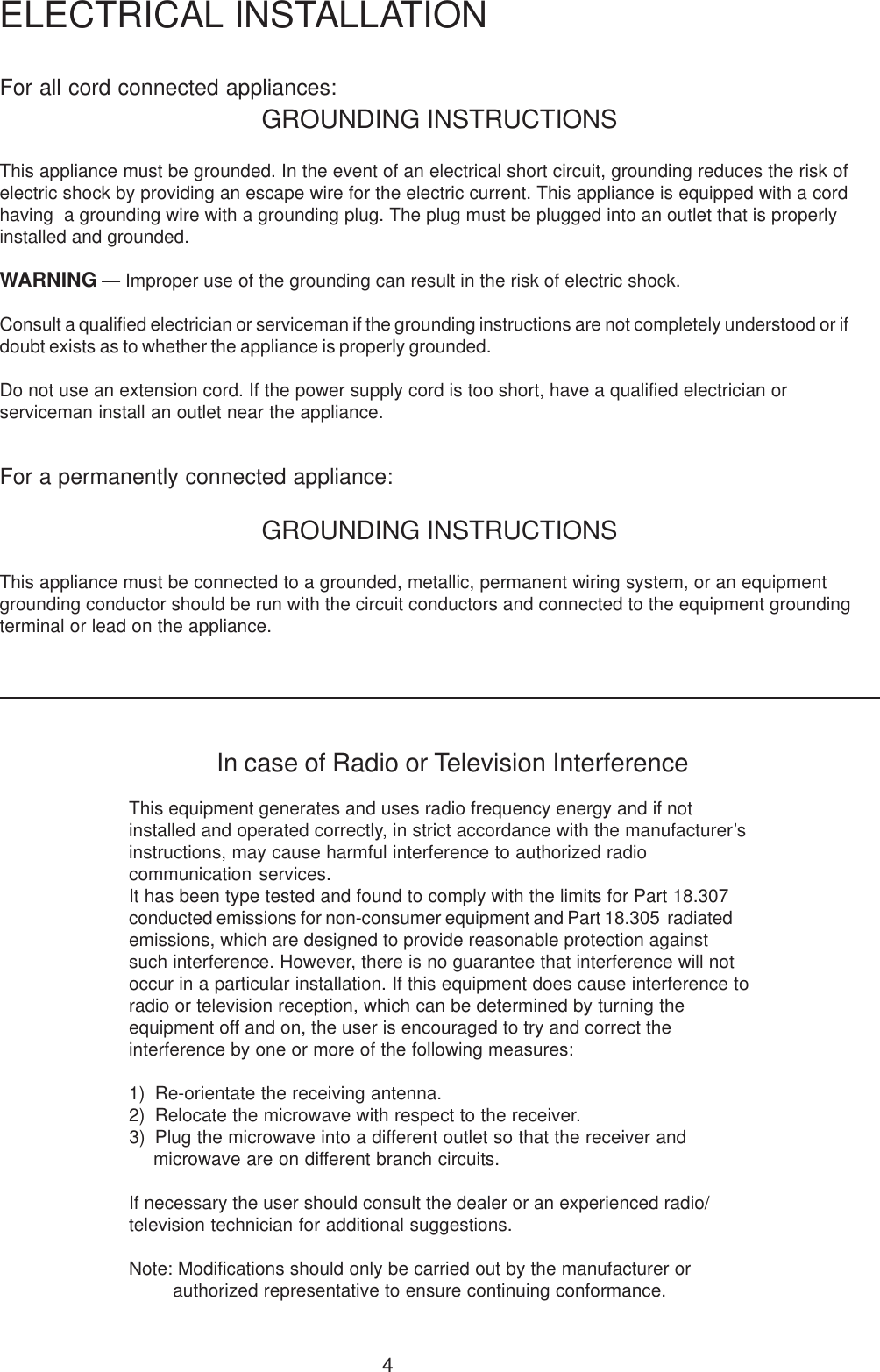 4For all cord connected appliances:GROUNDING INSTRUCTIONSThis appliance must be grounded. In the event of an electrical short circuit, grounding reduces the risk ofelectric shock by providing an escape wire for the electric current. This appliance is equipped with a cordhaving  a grounding wire with a grounding plug. The plug must be plugged into an outlet that is properlyinstalled and grounded.WARNING &mdash; Improper use of the grounding can result in the risk of electric shock.Consult a qualified electrician or serviceman if the grounding instructions are not completely understood or ifdoubt exists as to whether the appliance is properly grounded.Do not use an extension cord. If the power supply cord is too short, have a qualified electrician orserviceman install an outlet near the appliance.For a permanently connected appliance:GROUNDING INSTRUCTIONSThis appliance must be connected to a grounded, metallic, permanent wiring system, or an equipmentgrounding conductor should be run with the circuit conductors and connected to the equipment groundingterminal or lead on the appliance.ELECTRICAL INSTALLATIONIn case of Radio or Television InterferenceThis equipment generates and uses radio frequency energy and if notinstalled and operated correctly, in strict accordance with the manufacturer&rsquo;sinstructions, may cause harmful interference to authorized radiocommunication services.It has been type tested and found to comply with the limits for Part 18.307conducted emissions for non-consumer equipment and Part 18.305  radiatedemissions, which are designed to provide reasonable protection againstsuch interference. However, there is no guarantee that interference will notoccur in a particular installation. If this equipment does cause interference toradio or television reception, which can be determined by turning theequipment off and on, the user is encouraged to try and correct theinterference by one or more of the following measures:1) Re-orientate the receiving antenna.2) Relocate the microwave with respect to the receiver.3) Plug the microwave into a different outlet so that the receiver andmicrowave are on different branch circuits.If necessary the user should consult the dealer or an experienced radio/television technician for additional suggestions.Note: Modifications should only be carried out by the manufacturer orauthorized representative to ensure continuing conformance.