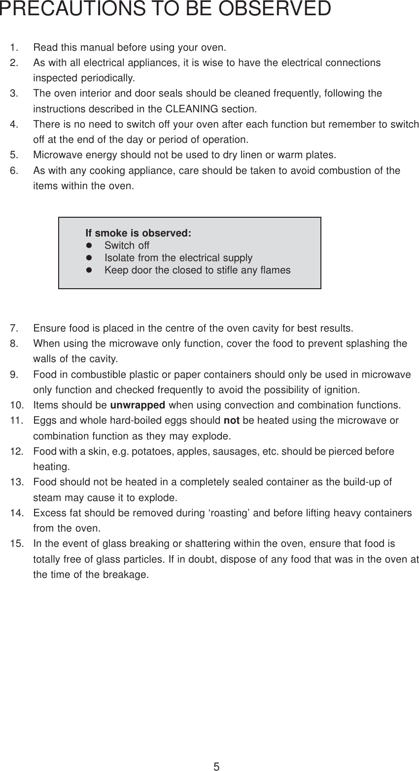 51. Read this manual before using your oven.2. As with all electrical appliances, it is wise to have the electrical connectionsinspected periodically.3. The oven interior and door seals should be cleaned frequently, following theinstructions described in the CLEANING section.4. There is no need to switch off your oven after each function but remember to switchoff at the end of the day or period of operation.5. Microwave energy should not be used to dry linen or warm plates.6. As with any cooking appliance, care should be taken to avoid combustion of theitems within the oven.PRECAUTIONS TO BE OBSERVED7. Ensure food is placed in the centre of the oven cavity for best results.8. When using the microwave only function, cover the food to prevent splashing thewalls of the cavity.9. Food in combustible plastic or paper containers should only be used in microwaveonly function and checked frequently to avoid the possibility of ignition.10. Items should be unwrapped when using convection and combination functions.11. Eggs and whole hard-boiled eggs should not be heated using the microwave orcombination function as they may explode.12. Food with a skin, e.g. potatoes, apples, sausages, etc. should be pierced beforeheating.13. Food should not be heated in a completely sealed container as the build-up ofsteam may cause it to explode.14. Excess fat should be removed during &lsquo;roasting&rsquo; and before lifting heavy containersfrom the oven.15. In the event of glass breaking or shattering within the oven, ensure that food istotally free of glass particles. If in doubt, dispose of any food that was in the oven atthe time of the breakage.If smoke is observed:Switch offIsolate from the electrical supplyKeep door the closed to stifle any flames