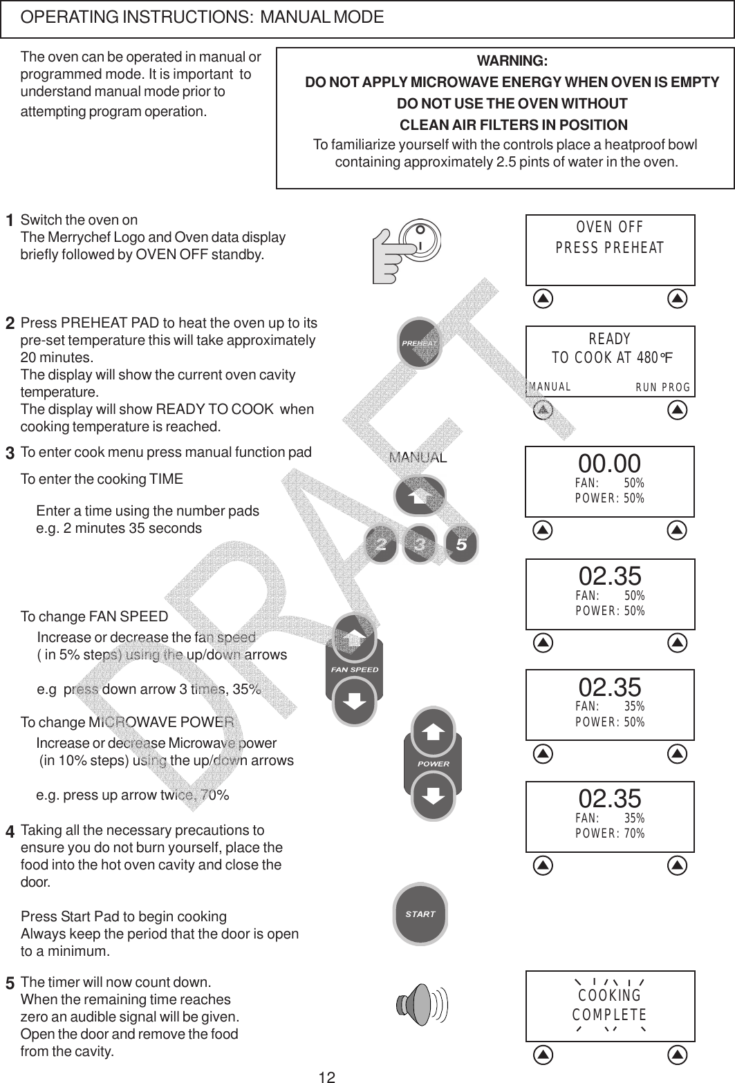 12OPERATING INSTRUCTIONS:  MANUAL MODEThe oven can be operated in manual orprogrammed mode. It is important  tounderstand manual mode prior toattempting program operation.Press PREHEAT PAD to heat the oven up to itspre-set temperature this will take approximately20 minutes.The display will show the current oven cavitytemperature.The display will show READY TO COOK  whencooking temperature is reached.12WARNING:DO NOT APPLY MICROWAVE ENERGY WHEN OVEN IS EMPTYDO NOT USE THE OVEN WITHOUT CLEAN AIR FILTERS IN POSITIONTo familiarize yourself with the controls place a heatproof bowl containing approximately 2.5 pints of water in the oven.Taking all the necessary precautions toensure you do not burn yourself, place thefood into the hot oven cavity and close thedoor.Press Start Pad to begin cookingAlways keep the period that the door is opento a minimum.45The timer will now count down.When the remaining time reacheszero an audible signal will be given.Open the door and remove the foodfrom the cavity.Switch the oven onThe Merrychef Logo and Oven data displaybriefly followed by OVEN OFF standby.READY TO COOK AT 480&deg;FRUN PROGMANUALIncrease or decrease the fan speed( in 5% steps) using the up/down arrowse.g  press down arrow 3 times, 35%To enter cook menu press manual function pad3MANUALOVEN OFFPRESS PREHEATCOOKINGCOMPLETETo change FAN SPEEDEnter a time using the number padse.g. 2 minutes 35 secondsIncrease or decrease Microwave power (in 10% steps) using the up/down arrowse.g. press up arrow twice, 70%To change MICROWAVE POWERTo enter the cooking TIME 00.00FAN:       50%POWER: 50%02.35FAN:       50%POWER: 50%02.35FAN:       35%POWER: 50%02.35FAN:       35%POWER: 70%   