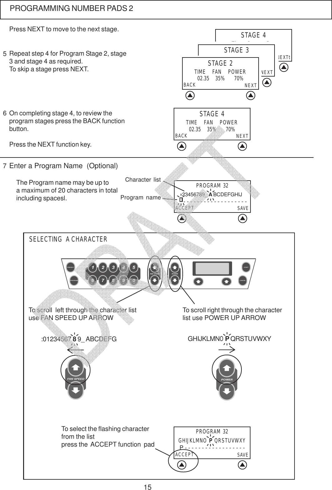 15PROGRAMMING NUMBER PADS 2Repeat step 4 for Program Stage 2, stage3 and stage 4 as required.To skip a stage press NEXT.5Press NEXT to move to the next stage.STAGE 4TIME    FAN    POWERBACK NEXT02.35    35%      70%On completing stage 4, to review theprogram stages press the BACK functionbutton.Press the NEXT function key.6The Program name may be up toa maximum of 20 characters in totalincluding spacesl.7Enter a Program Name  (Optional)To scroll  left through the character listuse FAN SPEED UP ARROW:01234567 8 9_ ABCDEFG GHIJKLMNO P QRSTUVWXYTo scroll right through the characterlist use POWER UP ARROWSELECTING  A CHARACTERSTAGE 4Time    Power    Fanback NEXTt02.35     70%      35%STAGE 3Time    Power    Fanback NEXT02.35     70%      35%STAGE 2TIME    FAN    POWERBACK NEXT02.35    35%      70%To select the flashing characterfrom the listpress the  ACCEPT function  padPROGRAM 32ACCEPT SAVEP - - - - - - - - - - - - - - - - - -GHIJKLMNO P QRSTUVWXYPROGRAM 3223456789_ A BCDEFGHIJACCEPT SAVE- - - - - - - - - - - - - - - - - - -Character listProgram name   