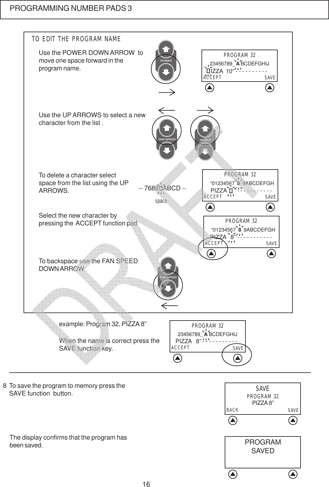 16The display confirms that the program hasbeen saved.To save the program to memory press theSAVE function  button.8SAVEPROGRAM 32BACK SAVEPIZZA 8&rdquo;PROGRAMMING NUMBER PADS 3example: Program 32, PIZZA 8&rdquo;When the name is correct press theSAVE function key.To backspace use the FAN SPEEDDOWN ARROWUse the POWER DOWN ARROW  tomove one space forward in theprogram name.To delete a character selectspace from the list using the UPARROWS.TO EDIT THE PROGRAM NAMESelect the new character bypressing the  ACCEPT function padPROGRAM 3223456789_ A BCDEFGHIJACCEPT SAVEIZZA  10&rdquo; - - - - - - - - - -Use the UP ARROWS to select a newcharacter from the list .-- 7689   ABCD --spacePROGRAM 32 &ldquo;01234567  8  9ABCDEFGHACCEPT SAVEPIZZA     &rdquo; - - - - - - - - - - -PROGRAM 32 &ldquo;01234567  8  9ABCDEFGHACCEPT SAVEPIZZA   8&rdquo; - - - - - - - - - - -PROGRAM 3223456789_ A BCDEFGHIJACCEPT SAVEPIZZA   8&rdquo; - - - - - - - - - - -PROGRAMSAVED   