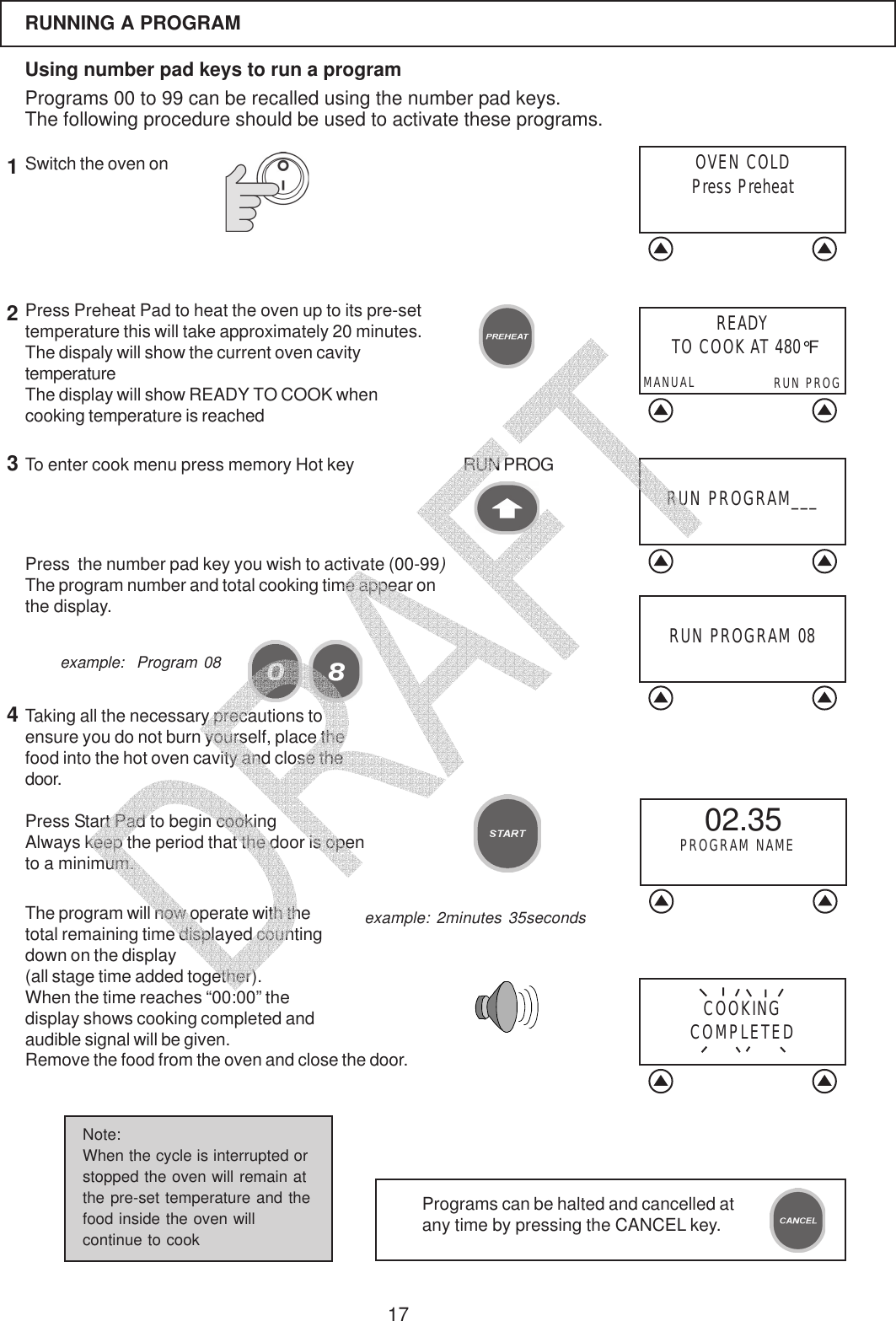 17RUNNING A PROGRAMUsing number pad keys to run a programPrograms 00 to 99 can be recalled using the number pad keys.The following procedure should be used to activate these programs.Press  the number pad key you wish to activate (00-99)The program number and total cooking time appear onthe display.The program will now operate with thetotal remaining time displayed countingdown on the display(all stage time added together).When the time reaches &ldquo;00:00&rdquo; thedisplay shows cooking completed andaudible signal will be given.Remove the food from the oven and close the door.example:  Program 08RUN PROGRAM___Press Preheat Pad to heat the oven up to its pre-settemperature this will take approximately 20 minutes.The dispaly will show the current oven cavitytemperatureThe display will show READY TO COOK whencooking temperature is reached1Switch the oven onTo enter cook menu press memory Hot key3RUN PROG2Taking all the necessary precautions toensure you do not burn yourself, place thefood into the hot oven cavity and close thedoor.Press Start Pad to begin cookingAlways keep the period that the door is opento a minimum.4Programs can be halted and cancelled atany time by pressing the CANCEL key.Note:When the cycle is interrupted orstopped the oven will remain atthe pre-set temperature and thefood inside the oven willcontinue to cookOVEN COLDPress PreheatCOOKINGCOMPLETED02.35PROGRAM NAMERUN PROGRAM 08example: 2minutes 35secondsREADY TO COOK AT 480&deg;FRUN PROGMANUAL   