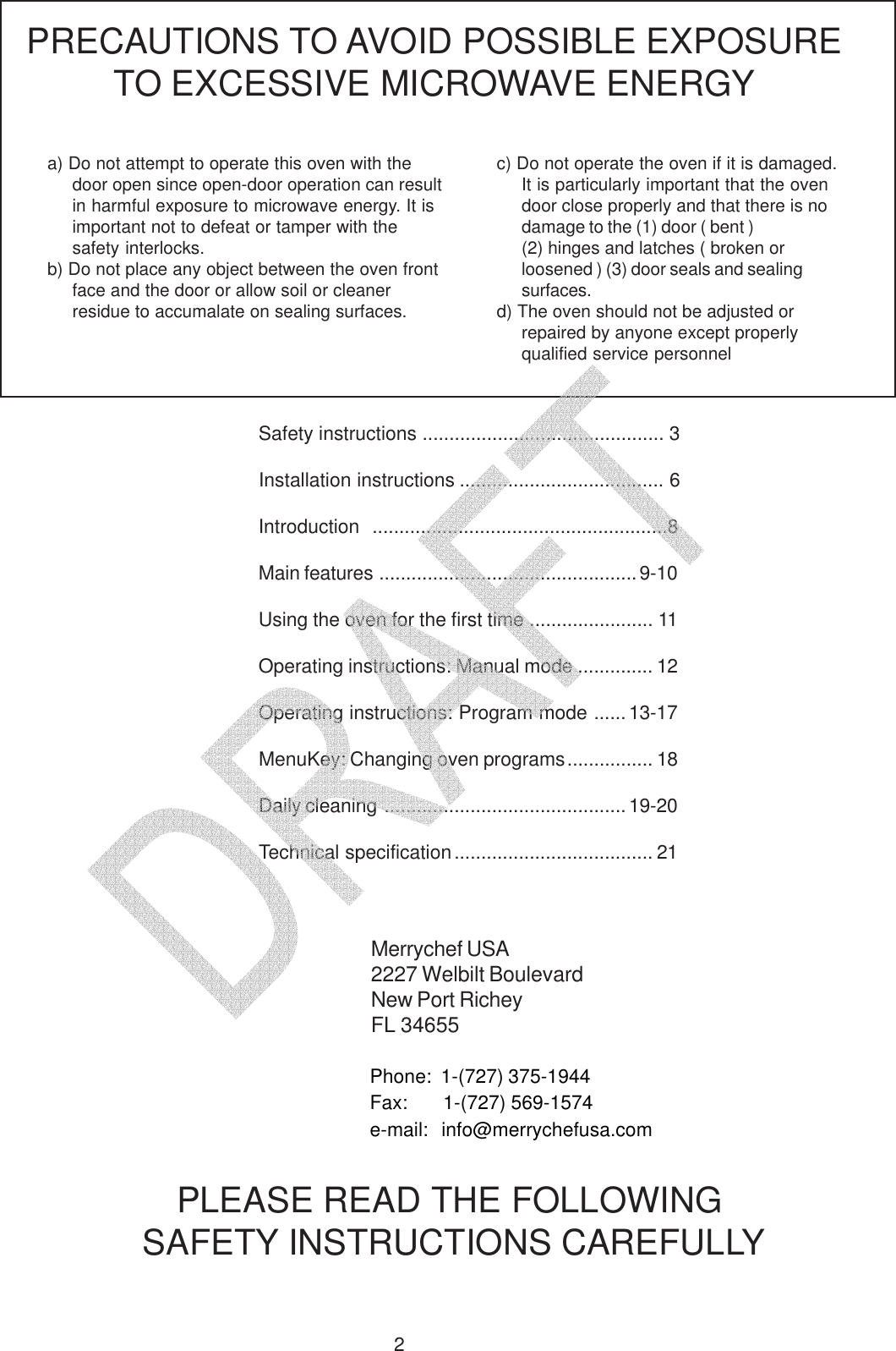 2Safety instructions ............................................. 3Installation instructions ...................................... 6Introduction  .......................................................8Main features ................................................9-10Using the oven for the first time ....................... 11Operating instructions: Manual mode .............. 12Operating instructions: Program mode ......13-17MenuKey: Changing oven programs................ 18Daily cleaning ............................................. 19-20Technical specification..................................... 21a) Do not attempt to operate this oven with thedoor open since open-door operation can resultin harmful exposure to microwave energy. It isimportant not to defeat or tamper with thesafety interlocks.b) Do not place any object between the oven frontface and the door or allow soil or cleanerresidue to accumalate on sealing surfaces.PRECAUTIONS TO AVOID POSSIBLE EXPOSURETO EXCESSIVE MICROWAVE ENERGYc) Do not operate the oven if it is damaged.It is particularly important that the ovendoor close properly and that there is nodamage to the (1) door ( bent )(2) hinges and latches ( broken orloosened ) (3) door seals and sealingsurfaces.d) The oven should not be adjusted orrepaired by anyone except properlyqualified service personnelPLEASE READ THE FOLLOWING SAFETY INSTRUCTIONS CAREFULLYMerrychef USA2227 Welbilt BoulevardNew Port RicheyFL 34655Phone:  1-(727) 375-1944Fax:       1-(727) 569-1574e-mail:  info@merrychefusa.com   