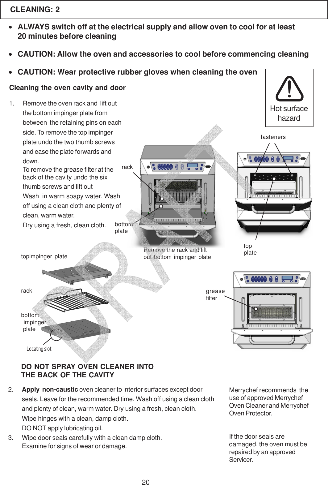20CLEANING: 2Cleaning the oven cavity and door2. Apply  non-caustic oven cleaner to interior surfaces except doorseals. Leave for the recommended time. Wash off using a clean clothand plenty of clean, warm water. Dry using a fresh, clean cloth.Wipe hinges with a clean, damp cloth.DO NOT apply lubricating oil.3. Wipe door seals carefully with a clean damp cloth.Examine for signs of wear or damage.If the door seals aredamaged, the oven must berepaired by an approvedServicer.&bull;ALWAYS switch off at the electrical supply and allow oven to cool for at least20 minutes before cleaning&bull;CAUTION: Allow the oven and accessories to cool before commencing cleaning&bull;CAUTION: Wear protective rubber gloves when cleaning the ovenHot surfacehazardMerrychef recommends  theuse of approved MerrychefOven Cleaner and MerrychefOven Protector.Remove the rack and liftout bottom impinger platerackbottomplatefastenersgreasefilterDO NOT SPRAY OVEN CLEANER INTOTHE BACK OF THE CAVITY1. Remove the oven rack and  lift outthe bottom impinger plate frombetween  the retaining pins on eachside. To remove the top impingerplate undo the two thumb screwsand ease the plate forwards anddown.To remove the grease filter at theback of the cavity undo the sixthumb screws and lift outWash  in warm soapy water. Washoff using a clean cloth and plenty ofclean, warm water.Dry using a fresh, clean cloth.topplatebottom impinger platetopimpinger platerackLocating slot   