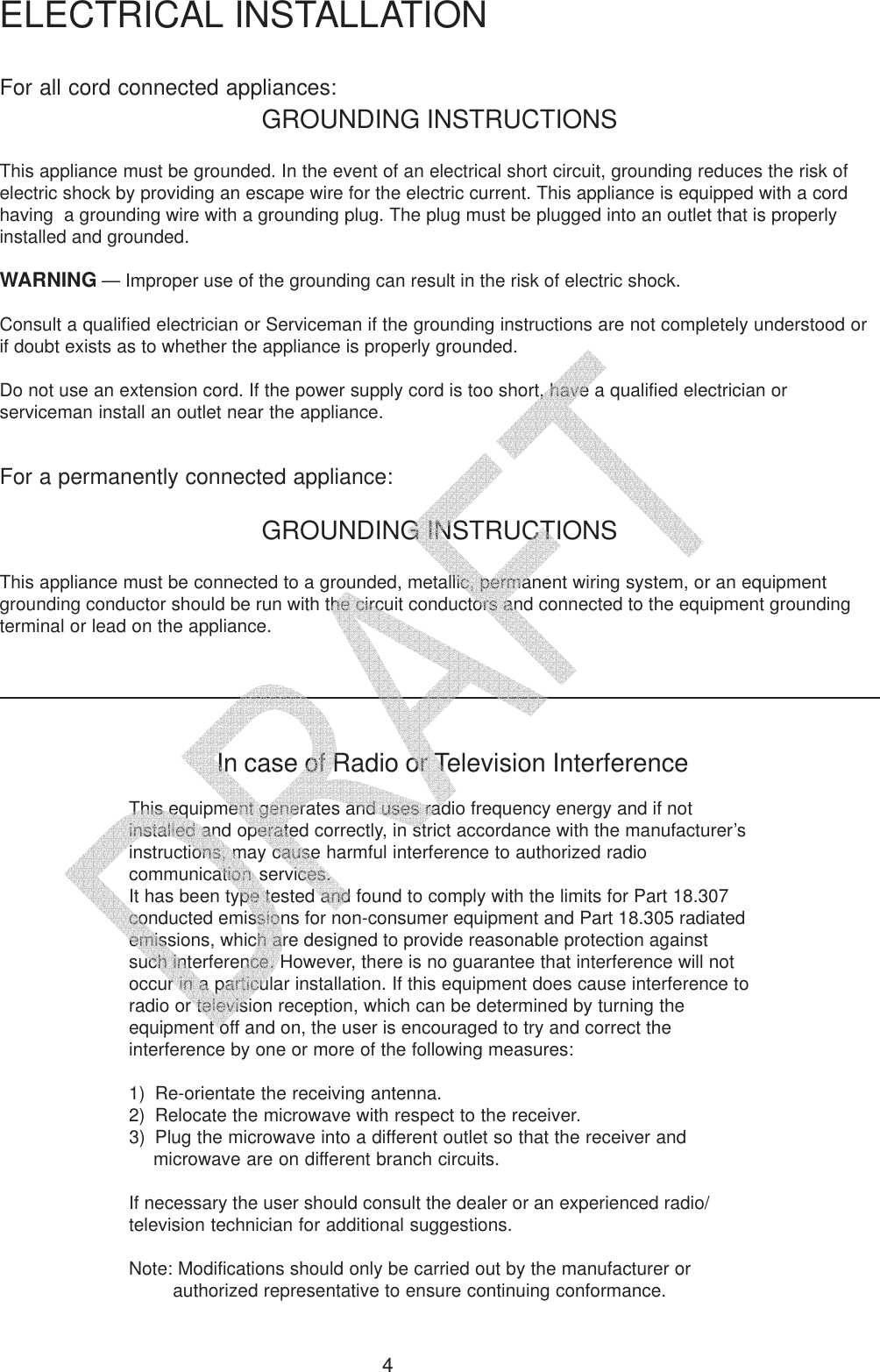 4For all cord connected appliances:GROUNDING INSTRUCTIONSThis appliance must be grounded. In the event of an electrical short circuit, grounding reduces the risk ofelectric shock by providing an escape wire for the electric current. This appliance is equipped with a cordhaving  a grounding wire with a grounding plug. The plug must be plugged into an outlet that is properlyinstalled and grounded.WARNING &mdash; Improper use of the grounding can result in the risk of electric shock.Consult a qualified electrician or Serviceman if the grounding instructions are not completely understood orif doubt exists as to whether the appliance is properly grounded.Do not use an extension cord. If the power supply cord is too short, have a qualified electrician orserviceman install an outlet near the appliance.For a permanently connected appliance:GROUNDING INSTRUCTIONSThis appliance must be connected to a grounded, metallic, permanent wiring system, or an equipmentgrounding conductor should be run with the circuit conductors and connected to the equipment groundingterminal or lead on the appliance.ELECTRICAL INSTALLATIONIn case of Radio or Television InterferenceThis equipment generates and uses radio frequency energy and if notinstalled and operated correctly, in strict accordance with the manufacturer&rsquo;sinstructions, may cause harmful interference to authorized radiocommunication services.It has been type tested and found to comply with the limits for Part 18.307conducted emissions for non-consumer equipment and Part 18.305 radiatedemissions, which are designed to provide reasonable protection againstsuch interference. However, there is no guarantee that interference will notoccur in a particular installation. If this equipment does cause interference toradio or television reception, which can be determined by turning theequipment off and on, the user is encouraged to try and correct theinterference by one or more of the following measures:1) Re-orientate the receiving antenna.2) Relocate the microwave with respect to the receiver.3) Plug the microwave into a different outlet so that the receiver andmicrowave are on different branch circuits.If necessary the user should consult the dealer or an experienced radio/television technician for additional suggestions.Note: Modifications should only be carried out by the manufacturer orauthorized representative to ensure continuing conformance.   