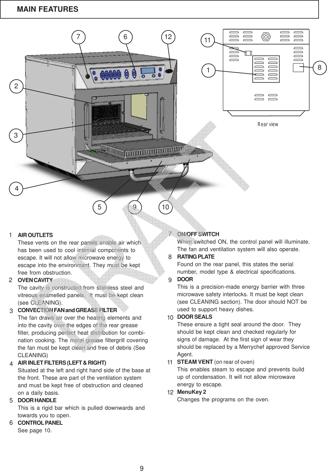 9AIR OUTLETSThese vents on the rear panels enable air whichhas been used to cool internal components toescape. It will not allow microwave energy toescape into the environment. They must be keptfree from obstruction.OVEN CAVITYThe cavity is constructed from stainless steel andvitreous enamelled panels.  It must be kept clean(see CLEANING).CONVECTION FAN and GREASE FILTERThe fan draws air over the heating elements andinto the cavity over the edges of the rear greasefilter, producing perfect heat distribution for combi-nation cooking. The metal grease filtergrill coveringthe fan must be kept clean and free of debris (SeeCLEANING)AIR INLET FILTERS (LEFT &amp; RIGHT)Situated at the left and right hand side of the base atthe front. These are part of the ventilation systemand must be kept free of obstruction and cleanedon a daily basis.DOOR HANDLEThis is a rigid bar which is pulled downwards andtowards you to open.CONTROL PANELSee page 10.ON/OFF SWITCHWhen switched ON, the control panel will illuminate.The fan and ventilation system will also operate.RATING PLATEFound on the rear panel, this states the serialnumber, model type &amp; electrical specifications.DOORThis is a precision-made energy barrier with threemicrowave safety interlocks. It must be kept clean(see CLEANING section). The door should NOT beused to support heavy dishes.DOOR SEALSThese ensure a tight seal around the door.  Theyshould be kept clean and checked regularly forsigns of damage.  At the first sign of wear theyshould be replaced by a Merrychef approved ServiceAgent.STEAM VENT (on rear of oven)This enables steam to escape and prevents buildup of condensation. It will not allow microwaveenergy to escape.MenuKey 2Changes the programs on the oven.12345789101112MAIN FEATURES63652412 11789101Rear view   