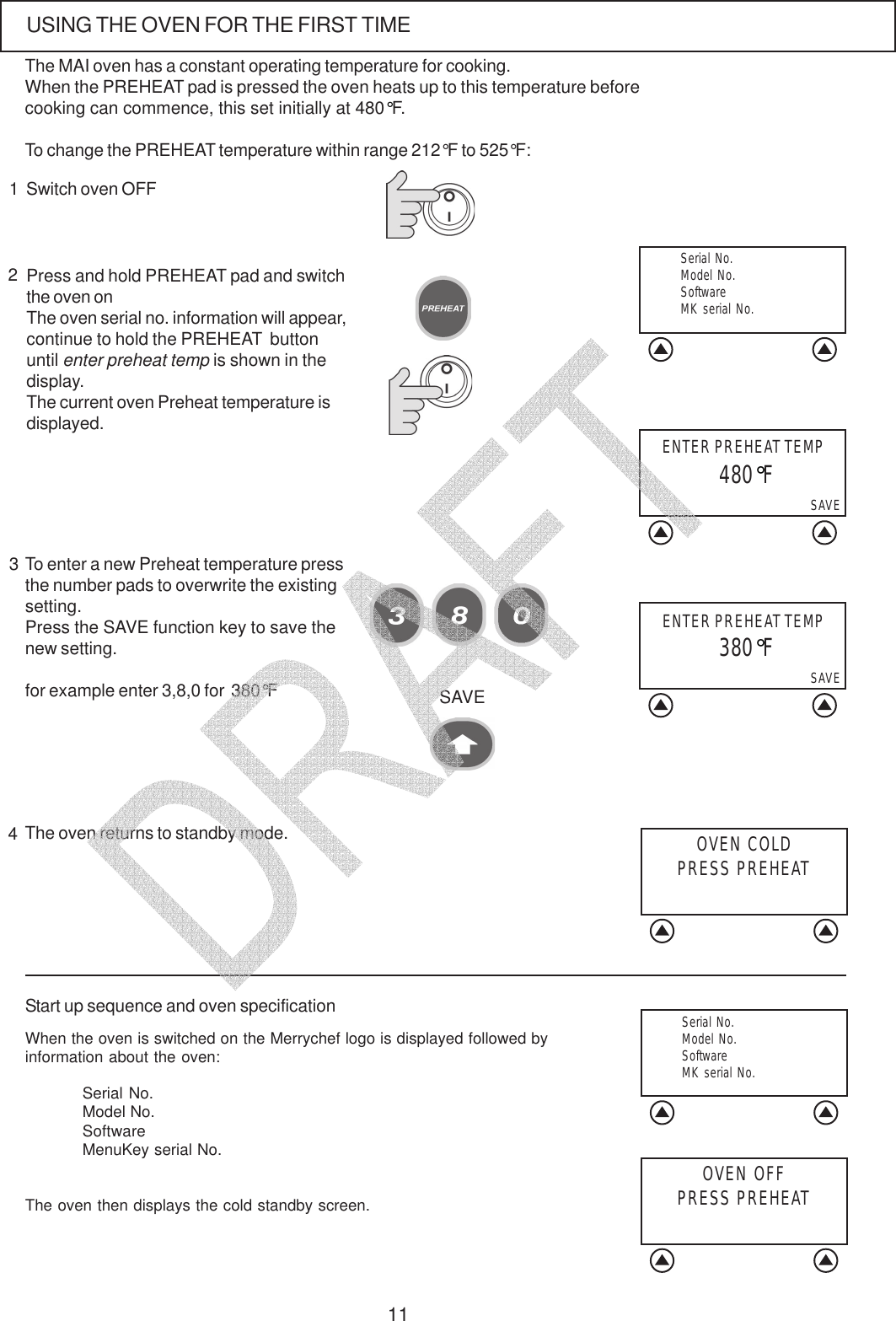 11Press and hold PREHEAT pad and switchthe oven onThe oven serial no. information will appear,continue to hold the PREHEAT  buttonuntil enter preheat temp is shown in thedisplay.The current oven Preheat temperature isdisplayed.23Switch oven OFF1USING THE OVEN FOR THE FIRST TIMETo enter a new Preheat temperature pressthe number pads to overwrite the existingsetting.Press the SAVE function key to save thenew setting.for example enter 3,8,0 for  380&deg;FSAVEStart up sequence and oven specificationWhen the oven is switched on the Merrychef logo is displayed followed byinformation about the oven:Serial No.Model No.SoftwareMenuKey serial No.The oven then displays the cold standby screen.4The oven returns to standby mode. OVEN COLDPRESS PREHEATENTER PREHEAT TEMPSAVE 480&deg;FOVEN OFFPRESS PREHEATThe MAI oven has a constant operating temperature for cooking.When the PREHEAT pad is pressed the oven heats up to this temperature beforecooking can commence, this set initially at 480&deg;F.To change the PREHEAT temperature within range 212&deg;F to 525&deg;F:  Serial No.  Model No.  Software  MK serial No.  Serial No.  Model No.  Software  MK serial No.SAVE 380&deg;FENTER PREHEAT TEMP   