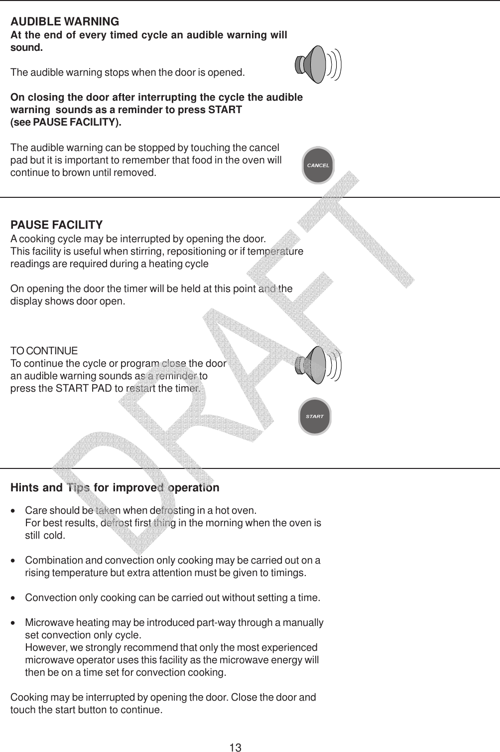 13PAUSE FACILITYA cooking cycle may be interrupted by opening the door.This facility is useful when stirring, repositioning or if temperaturereadings are required during a heating cycleOn opening the door the timer will be held at this point and thedisplay shows door open.TO CONTINUETo continue the cycle or program close the dooran audible warning sounds as a reminder topress the START PAD to restart the timer.AUDIBLE WARNINGAt the end of every timed cycle an audible warning willsound.The audible warning stops when the door is opened.On closing the door after interrupting the cycle the audiblewarning  sounds as a reminder to press START(see PAUSE FACILITY).Hints and Tips for improved operation&bull;Care should be taken when defrosting in a hot oven.For best results, defrost first thing in the morning when the oven isstill cold.&bull;Combination and convection only cooking may be carried out on arising temperature but extra attention must be given to timings.&bull;Convection only cooking can be carried out without setting a time.&bull;Microwave heating may be introduced part-way through a manuallyset convection only cycle.However, we strongly recommend that only the most experiencedmicrowave operator uses this facility as the microwave energy willthen be on a time set for convection cooking.Cooking may be interrupted by opening the door. Close the door andtouch the start button to continue.The audible warning can be stopped by touching the cancelpad but it is important to remember that food in the oven willcontinue to brown until removed.   