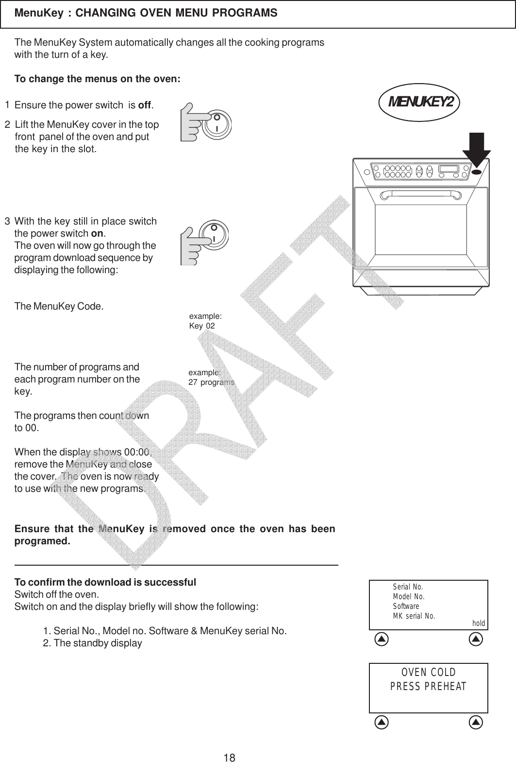 18MenuKey : CHANGING OVEN MENU PROGRAMS123Lift the MenuKey cover in the topfront  panel of the oven and putthe key in the slot.The MenuKey System automatically changes all the cooking programswith the turn of a key.To change the menus on the oven:Ensure the power switch  is off.With the key still in place switchthe power switch on.The oven will now go through theprogram download sequence bydisplaying the following:The MenuKey Code.The number of programs andeach program number on thekey.The programs then count downto 00.When the display shows 00:00,remove the MenuKey and closethe cover.  The oven is now readyto use with the new programs.To confirm the download is successfulSwitch off the oven.Switch on and the display briefly will show the following:1. Serial No., Model no. Software &amp; MenuKey serial No.2. The standby displayexample:Key 02example:27 programsEnsure that the MenuKey is removed once the oven has beenprogramed.MENUKEY2  Serial No.  Model No.  Software  MK serial No. holdOVEN COLDPRESS PREHEAT   