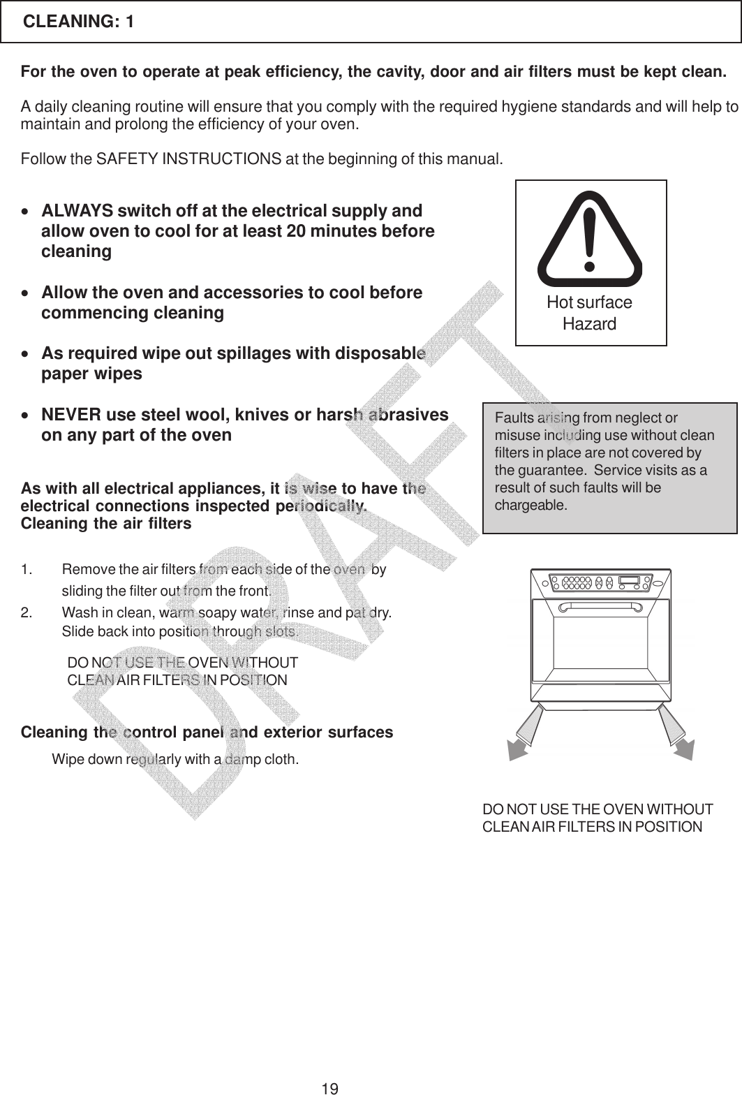 19For the oven to operate at peak efficiency, the cavity, door and air filters must be kept clean.A daily cleaning routine will ensure that you comply with the required hygiene standards and will help tomaintain and prolong the efficiency of your oven.Follow the SAFETY INSTRUCTIONS at the beginning of this manual.&bull;ALWAYS switch off at the electrical supply andallow oven to cool for at least 20 minutes beforecleaning&bull;Allow the oven and accessories to cool beforecommencing cleaning&bull;As required wipe out spillages with disposablepaper wipes&bull;NEVER use steel wool, knives or harsh abrasiveson any part of the ovenAs with all electrical appliances, it is wise to have theelectrical connections inspected periodically.Faults arising from neglect ormisuse including use without cleanfilters in place are not covered bythe guarantee.  Service visits as aresult of such faults will bechargeable.1. Remove the air filters from each side of the oven  bysliding the filter out from the front.2. Wash in clean, warm soapy water, rinse and pat dry.Slide back into position through slots.DO NOT USE THE OVEN WITHOUTCLEAN AIR FILTERS IN POSITIONCLEANING: 1Cleaning the air filtersCleaning the control panel and exterior surfacesWipe down regularly with a damp cloth.DO NOT USE THE OVEN WITHOUTCLEAN AIR FILTERS IN POSITIONHot surfaceHazard   