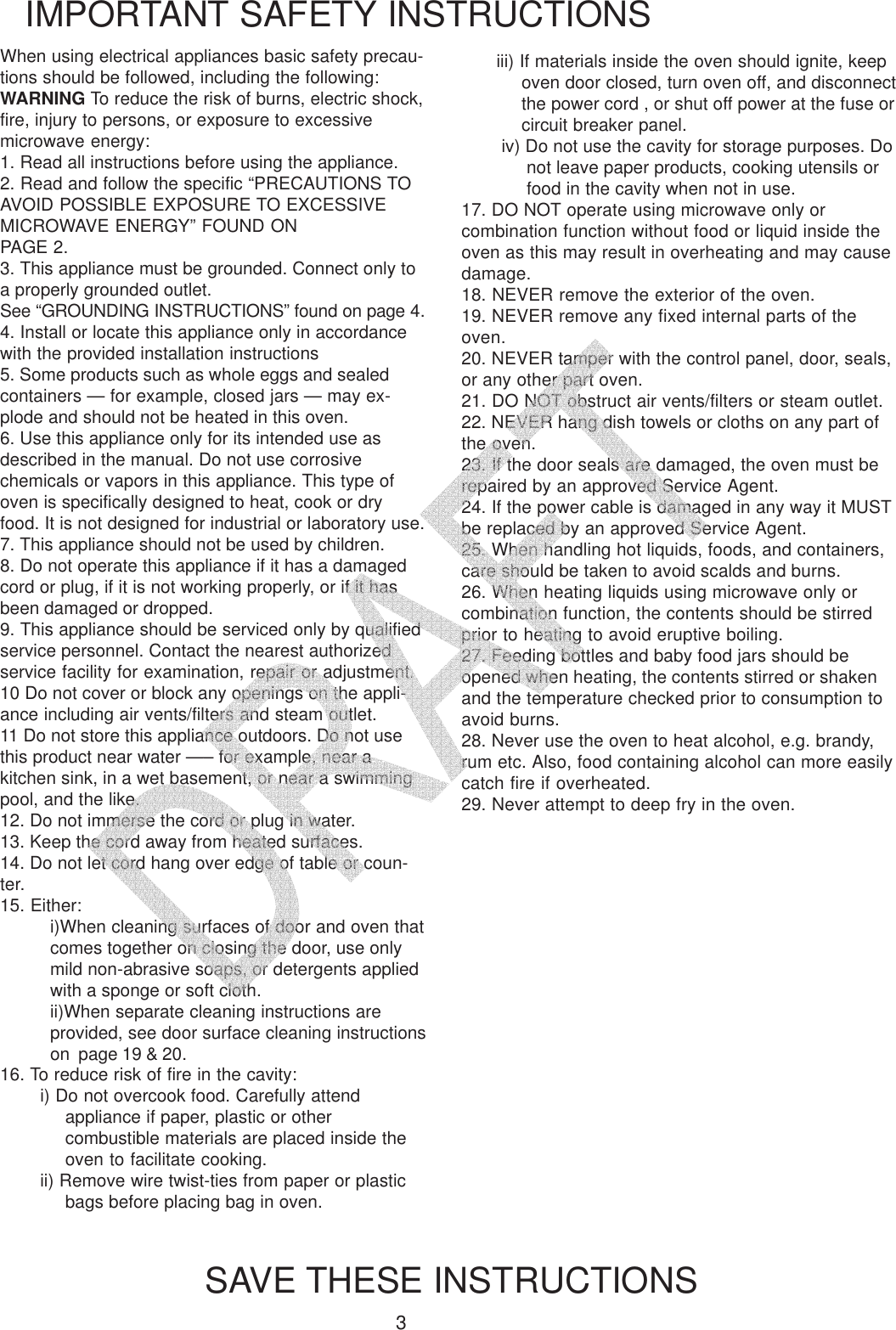 3When using electrical appliances basic safety precau-tions should be followed, including the following:WARNING To reduce the risk of burns, electric shock,fire, injury to persons, or exposure to excessivemicrowave energy:1. Read all instructions before using the appliance.2. Read and follow the specific &ldquo;PRECAUTIONS TOAVOID POSSIBLE EXPOSURE TO EXCESSIVEMICROWAVE ENERGY&rdquo; FOUND ONPAGE 2.3. This appliance must be grounded. Connect only toa properly grounded outlet.See &ldquo;GROUNDING INSTRUCTIONS&rdquo; found on page 4.4. Install or locate this appliance only in accordancewith the provided installation instructions5. Some products such as whole eggs and sealedcontainers &mdash; for example, closed jars &mdash; may ex-plode and should not be heated in this oven.6. Use this appliance only for its intended use asdescribed in the manual. Do not use corrosivechemicals or vapors in this appliance. This type ofoven is specifically designed to heat, cook or dryfood. It is not designed for industrial or laboratory use.7. This appliance should not be used by children.8. Do not operate this appliance if it has a damagedcord or plug, if it is not working properly, or if it hasbeen damaged or dropped.9. This appliance should be serviced only by qualifiedservice personnel. Contact the nearest authorizedservice facility for examination, repair or adjustment.10 Do not cover or block any openings on the appli-ance including air vents/filters and steam outlet.11 Do not store this appliance outdoors. Do not usethis product near water &mdash;&ndash; for example, near akitchen sink, in a wet basement, or near a swimmingpool, and the like.12. Do not immerse the cord or plug in water.13. Keep the cord away from heated surfaces.14. Do not let cord hang over edge of table or coun-ter.15. Either:i)When cleaning surfaces of door and oven thatcomes together on closing the door, use onlymild non-abrasive soaps, or detergents appliedwith a sponge or soft cloth.ii)When separate cleaning instructions areprovided, see door surface cleaning instructionson  page 19 &amp; 20.IMPORTANT SAFETY INSTRUCTIONSSAVE THESE INSTRUCTIONSiii) If materials inside the oven should ignite, keepoven door closed, turn oven off, and disconnectthe power cord , or shut off power at the fuse orcircuit breaker panel.iv) Do not use the cavity for storage purposes. Donot leave paper products, cooking utensils orfood in the cavity when not in use.17. DO NOT operate using microwave only orcombination function without food or liquid inside theoven as this may result in overheating and may causedamage.18. NEVER remove the exterior of the oven.19. NEVER remove any fixed internal parts of theoven.20. NEVER tamper with the control panel, door, seals,or any other part oven.21. DO NOT obstruct air vents/filters or steam outlet.22. NEVER hang dish towels or cloths on any part ofthe oven.23. If the door seals are damaged, the oven must berepaired by an approved Service Agent.24. If the power cable is damaged in any way it MUSTbe replaced by an approved Service Agent.25. When handling hot liquids, foods, and containers,care should be taken to avoid scalds and burns.26. When heating liquids using microwave only orcombination function, the contents should be stirredprior to heating to avoid eruptive boiling.27. Feeding bottles and baby food jars should beopened when heating, the contents stirred or shakenand the temperature checked prior to consumption toavoid burns.28. Never use the oven to heat alcohol, e.g. brandy,rum etc. Also, food containing alcohol can more easilycatch fire if overheated.29. Never attempt to deep fry in the oven.16. To reduce risk of fire in the cavity:i) Do not overcook food. Carefully attendappliance if paper, plastic or othercombustible materials are placed inside theoven to facilitate cooking.ii) Remove wire twist-ties from paper or plasticbags before placing bag in oven.   