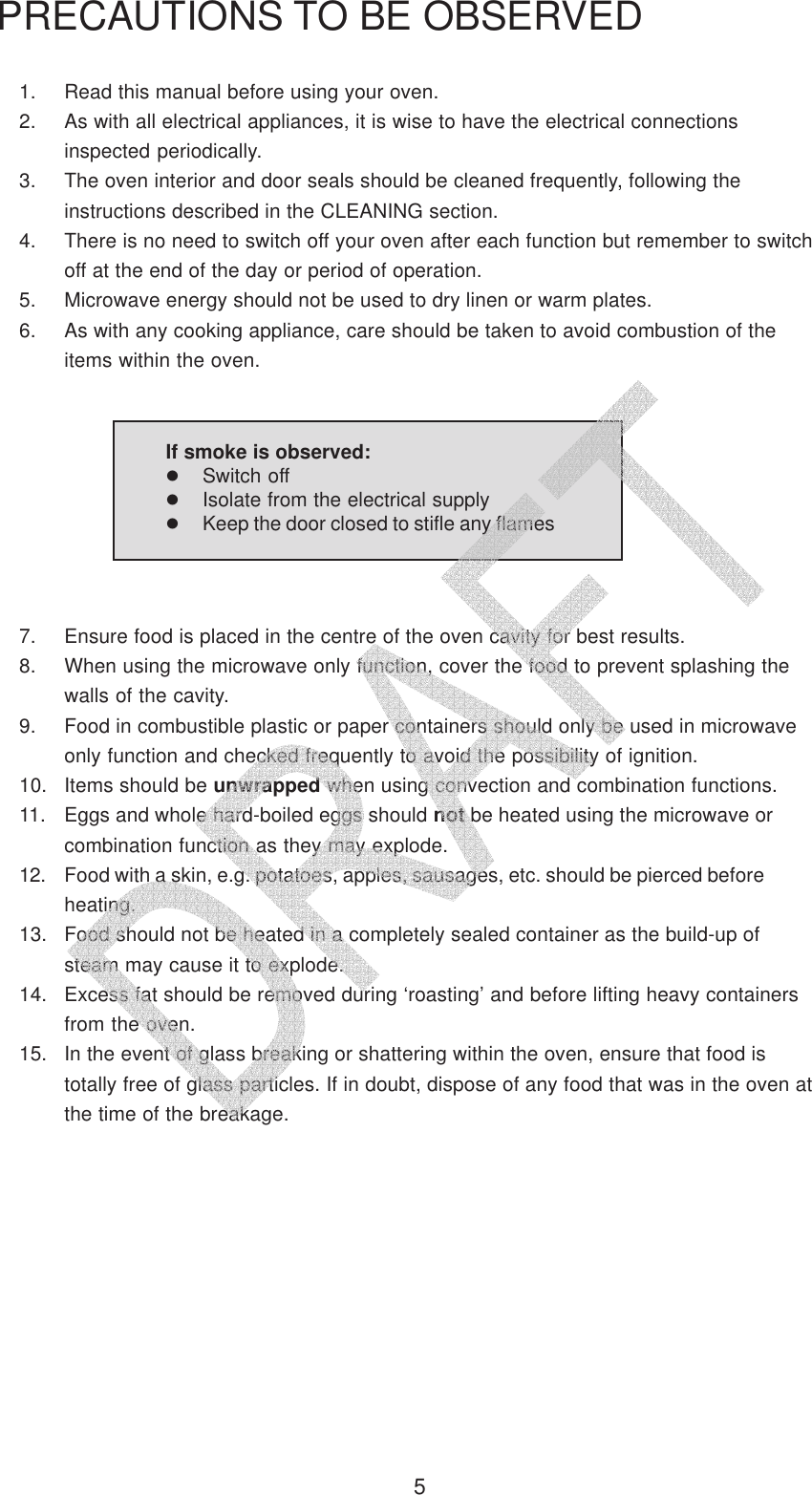 51. Read this manual before using your oven.2. As with all electrical appliances, it is wise to have the electrical connectionsinspected periodically.3. The oven interior and door seals should be cleaned frequently, following theinstructions described in the CLEANING section.4. There is no need to switch off your oven after each function but remember to switchoff at the end of the day or period of operation.5. Microwave energy should not be used to dry linen or warm plates.6. As with any cooking appliance, care should be taken to avoid combustion of theitems within the oven.PRECAUTIONS TO BE OBSERVED7. Ensure food is placed in the centre of the oven cavity for best results.8. When using the microwave only function, cover the food to prevent splashing thewalls of the cavity.9. Food in combustible plastic or paper containers should only be used in microwaveonly function and checked frequently to avoid the possibility of ignition.10. Items should be unwrapped when using convection and combination functions.11. Eggs and whole hard-boiled eggs should not be heated using the microwave orcombination function as they may explode.12. Food with a skin, e.g. potatoes, apples, sausages, etc. should be pierced beforeheating.13. Food should not be heated in a completely sealed container as the build-up ofsteam may cause it to explode.14. Excess fat should be removed during &lsquo;roasting&rsquo; and before lifting heavy containersfrom the oven.15. In the event of glass breaking or shattering within the oven, ensure that food istotally free of glass particles. If in doubt, dispose of any food that was in the oven atthe time of the breakage.If smoke is observed:Switch offIsolate from the electrical supplyKeep the door closed to stifle any flames   