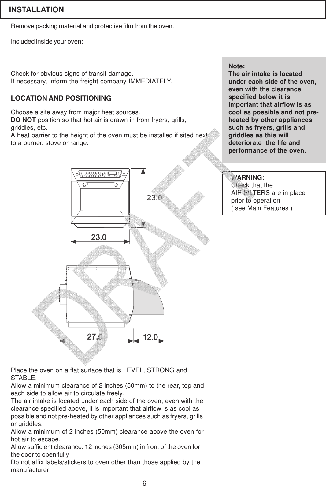 6Remove packing material and protective film from the oven.Included inside your oven:LOCATION AND POSITIONINGCheck for obvious signs of transit damage.If necessary, inform the freight company IMMEDIATELY.Choose a site away from major heat sources.DO NOT position so that hot air is drawn in from fryers, grills,griddles, etc.A heat barrier to the height of the oven must be installed if sited nextto a burner, stove or range.Note:The air intake is locatedunder each side of the oven,even with the clearancespecified below it isimportant that airflow is ascool as possible and not pre-heated by other appliancessuch as fryers, grills andgriddles as this willdeteriorate  the life andperformance of the oven.Place the oven on a flat surface that is LEVEL, STRONG andSTABLE.Allow a minimum clearance of 2 inches (50mm) to the rear, top andeach side to allow air to circulate freely.The air intake is located under each side of the oven, even with theclearance specified above, it is important that airflow is as cool aspossible and not pre-heated by other appliances such as fryers, grillsor griddles.Allow a minimum of 2 inches (50mm) clearance above the oven forhot air to escape.Allow sufficient clearance, 12 inches (305mm) in front of the oven forthe door to open fullyDo not affix labels/stickers to oven other than those applied by themanufacturerWARNING:Check that theAIR FILTERS are in placeprior to operation( see Main Features )INSTALLATION   