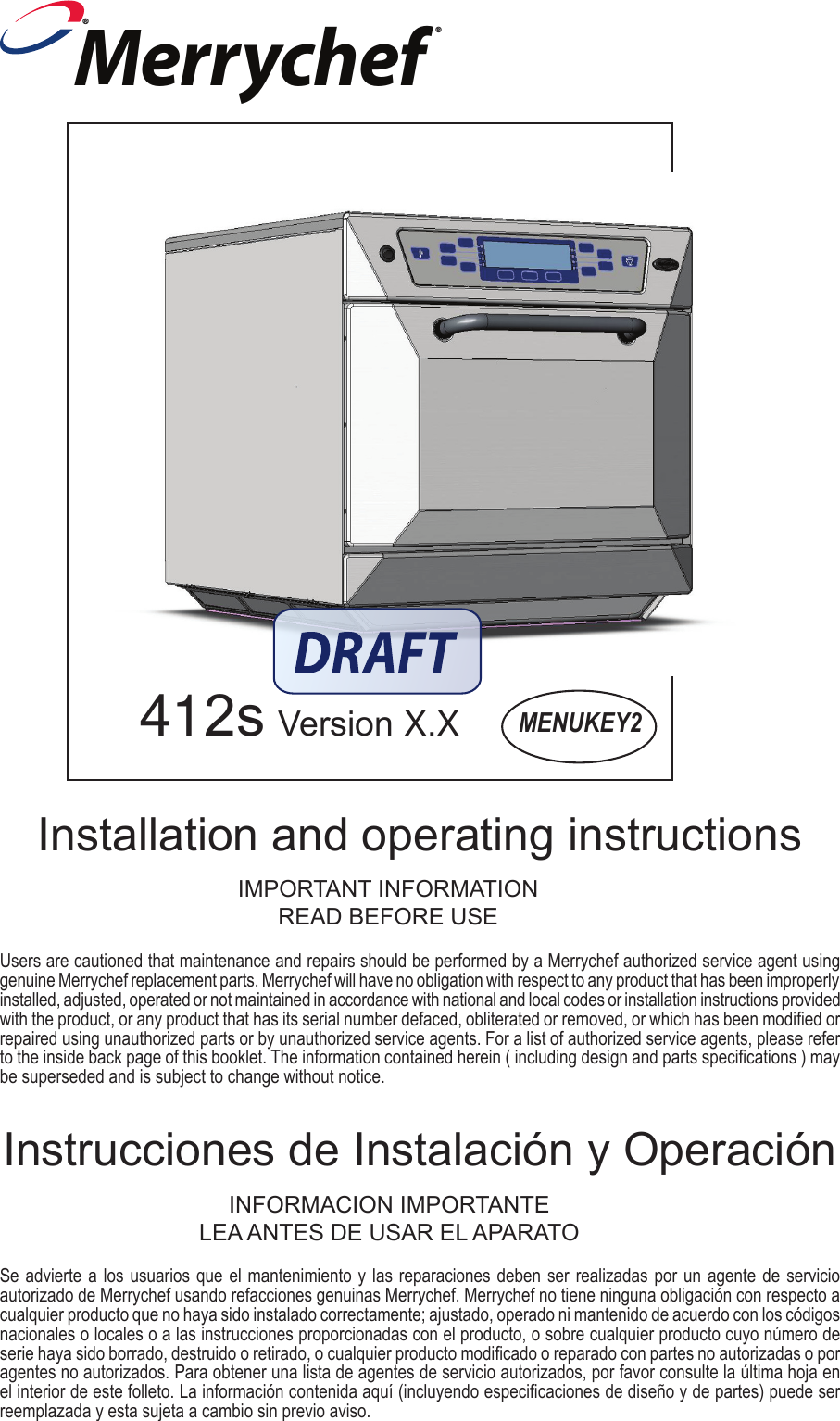 Se advierte a los usuarios que el mantenimiento y las reparaciones deben ser realizadas por un agente de servicio autorizado de Merrychef usando refacciones genuinas Merrychef. Merrychef no tiene ninguna obligaci&oacute;n con respecto a cualquier producto que no haya sido instalado correctamente; ajustado, operado ni mantenido de acuerdo con los c&oacute;digos nacionales o locales o a las instrucciones proporcionadas con el producto, o sobre cualquier producto cuyo n&uacute;mero de serie haya sido borrado, destruido o retirado, o cualquier producto modicado o reparado con partes no autorizadas o por agentes no autorizados. Para obtener una lista de agentes de servicio autorizados, por favor consulte la &uacute;ltima hoja en el interior de este folleto. La informaci&oacute;n contenida aqu&iacute; (incluyendo especicaciones de dise&ntilde;o y de partes) puede ser reemplazada y esta sujeta a cambio sin previo aviso.MENUKEY2412s Version X.XInstrucciones de Instalaci&oacute;n y Operaci&oacute;nUsers are cautioned that maintenance and repairs should be performed by a Merrychef authorized service agent using genuine Merrychef replacement parts. Merrychef will have no obligation with respect to any product that has been improperly installed, adjusted, operated or not maintained in accordance with national and local codes or installation instructions provided with the product, or any product that has its serial number defaced, obliterated or removed, or which has been modied or repaired using unauthorized parts or by unauthorized service agents. For a list of authorized service agents, please refer to the inside back page of this booklet. The information contained herein ( including design and parts specications ) may be superseded and is subject to change without notice.Installation and operating instructionsIMPORTANT INFORMATIONREAD BEFORE USEINFORMACION IMPORTANTELEA ANTES DE USAR EL APARATOMerrychef&reg;&reg;