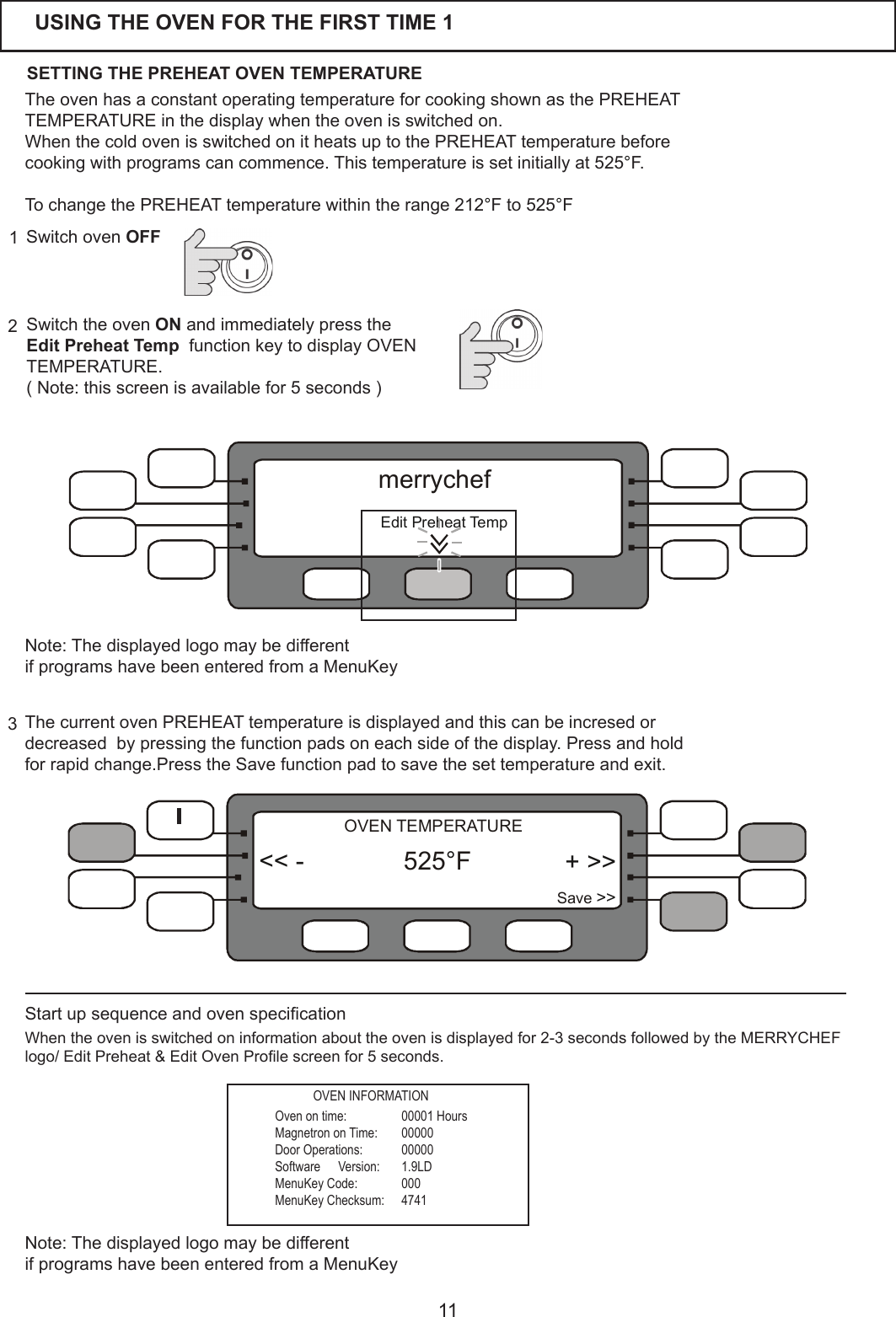 11Switch the oven ONandimmediatelypresstheEdit Preheat Temp  function key to display OVEN TEMPERATURE.(Note:thisscreenisavailablefor5seconds)23Switch oven OFF1USING THE OVEN FOR THE FIRST TIME 1ThecurrentovenPREHEATtemperatureisdisplayedandthiscanbeincresedordecreased  by pressing the function pads on each side of the display. Press and hold forrapidchange.PresstheSavefunctionpadtosavethesettemperatureandexit.TheovenhasaconstantoperatingtemperatureforcookingshownasthePREHEATTEMPERATURE in the display when the oven is switched on.WhenthecoldovenisswitchedonitheatsuptothePREHEATtemperaturebeforecookingwithprogramscancommence.Thistemperatureissetinitiallyat525&deg;F.TochangethePREHEATtemperaturewithintherange212&deg;F to 525&deg;FStartupsequenceandovenspecicationWhentheovenisswitchedoninformationabouttheovenisdisplayedfor2-3secondsfollowedbytheMERRYCHEFlogo/EditPreheat&amp;EditOvenProlescreenfor5seconds.Oven on time:  00001 HoursMagnetron on Time:  00000Door Operations:  00000Software   Version:  1.9LDMenuKey Code:  000MenuKey Checksum:  4741SETTING THE PREHEAT OVEN TEMPERATURE + >>Save >><< - 525 F&deg;OVEN TEMPERATURENote:ThedisplayedlogomaybedifferentifprogramshavebeenenteredfromaMenuKeyOVEN INFORMATIONNote:ThedisplayedlogomaybedifferentifprogramshavebeenenteredfromaMenuKey  EditPreheatTempmerrychef