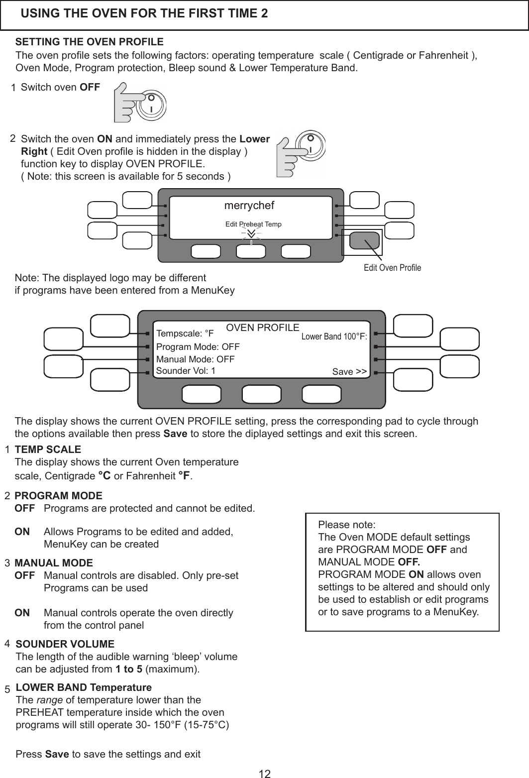12USING THE OVEN FOR THE FIRST TIME 2Theovenprolesetsthefollowingfactors:operatingtemperaturescale(CentigradeorFahrenheit),OvenMode,Programprotection,Bleepsound&amp;LowerTemperatureBand.SETTING THE OVEN PROFILESwitch the oven ONandimmediatelypresstheLower Right (EditOvenproleishiddeninthedisplay)function key to display OVEN PROFILE.(Note:thisscreenisavailablefor5seconds)2Switch oven OFF11PROGRAM MODEOFF Programsareprotectedandcannotbeedited.   ON  AllowsProgramstobeeditedandadded, MenuKey can be created 2TEMP SCALEThedisplayshowsthecurrentOventemperaturescale, Centigrade &deg;C or Fahrenheit &deg;F.3SOUNDER VOLUMEThelengthoftheaudiblewarning&lsquo;bleep&rsquo;volumecanbeadjustedfrom1 to 5(maximum).5LOWER BAND TemperatureThe rangeoftemperaturelowerthanthePREHEATtemperatureinsidewhichtheovenprogramswillstilloperate30-150&deg;F(15-75&deg;C)Please note:The Oven MODE default settings are PROGRAM MODE OFF and MANUAL MODE OFF.PROGRAM MODE ON allows oven settings to be altered and should only beusedtoestablishoreditprogramsortosaveprogramstoaMenuKey.MANUAL MODEOFF  Manual controls are disabled. Only pre-set ProgramscanbeusedON   Manual controls operate the oven directly fromthecontrolpanel   Press Savetosavethesettingsandexit4Note:ThedisplayedlogomaybedifferentifprogramshavebeenenteredfromaMenuKeyEditPreheatTempmerrychefEdit Oven ProleLower Band 100 :&deg;FSave >>Tempscale:&deg;FProgramMode:OFFManual Mode: OFFSounder Vol: 1OVEN PROFILEThe display shows the current OVEN PROFILE setting, press the corresponding pad to cycle through the options available then press Savetostorethediplayedsettingsandexitthisscreen.