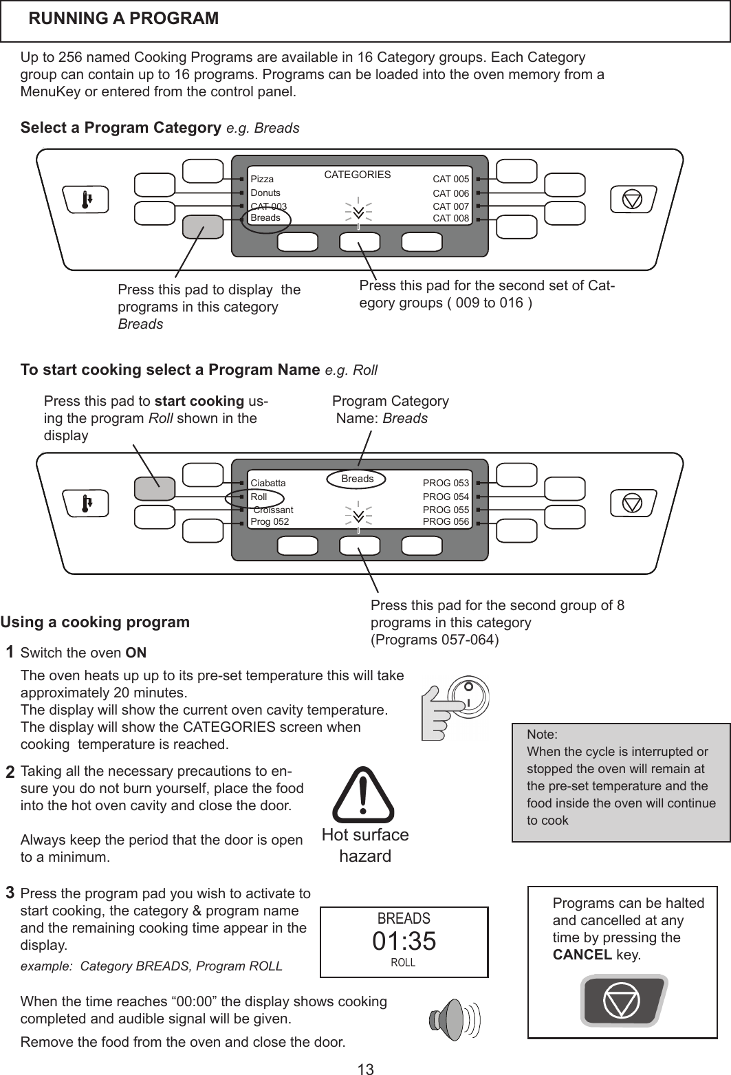 13CAT 005CAT 006CAT 007CAT 008PizzaDonutsCAT 003BreadsCATEGORIESBreadsPROG 053PROG 054PROG 055PROG 056CiabattaRoll CroissantProg 052RUNNING A PROGRAMUpto256namedCookingProgramsareavailablein16Categorygroups.EachCategorygroupcancontainupto16programs.ProgramscanbeloadedintotheovenmemoryfromaMenuKeyorenteredfromthecontrolpanel.  Presstheprogrampadyouwishtoactivatetostart cooking, thecategory&amp;programnameandtheremainingcookingtimeappearinthedisplay.   Whenthetimereaches&ldquo;00:00&rdquo;thedisplayshowscookingcompletedandaudiblesignalwillbegiven.Removethefoodfromtheovenandclosethedoor.Theovenheatsupuptoitspre-settemperaturethiswilltakeapproximately20minutes.Thedisplaywillshowthecurrentovencavitytemperature.The display will show the CATEGORIES screen when cookingtemperatureisreached.1Switch the oven ON32Taking all the necessary precautions to en-sure you do not burn yourself, place the food into the hot oven cavity and close the door.Always keep the period that the door is open toaminimum.Programscanbehaltedand cancelled at any timebypressingthe CANCEL key.Note:When the cycle is interrupted or stoppedtheovenwillremainatthepre-settemperatureandthefood inside the oven will continue to cook Hot surface hazardUsing a cooking program Press this pad for the second group of 8 programsinthiscategory(Programs057-064)Press this pad to start cooking us-ingtheprogramRoll shown in the display ProgramCategoryName:Breads Press this pad for the second set of Cat-egorygroups(009to016)Press this pad to display  the programsinthiscategoryBreadsSelect a Program Category e.g. BreadsTo start cooking select a Program Name e.g. Rollexample:  Category BREADS, Program ROLL BREADS ROLL01:35