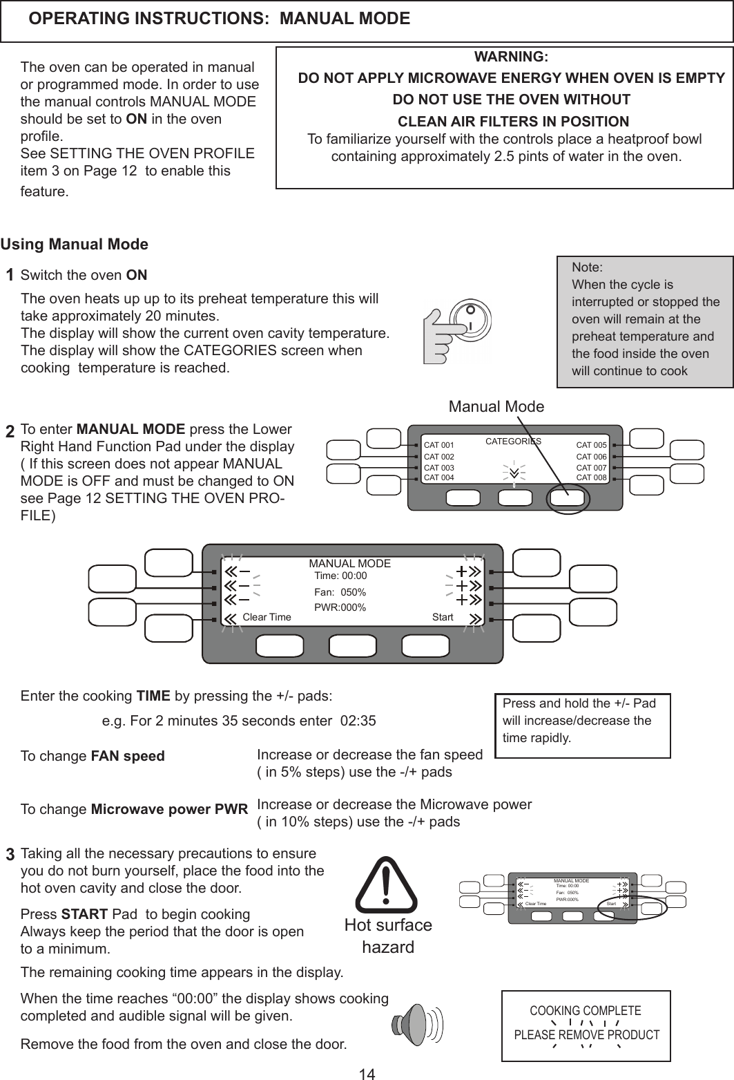 14CAT 005CAT 006CAT 007CAT 008CAT 001CAT 002CAT 003CAT 004CATEGORIESOPERATING INSTRUCTIONS:  MANUAL MODETheovencanbeoperatedinmanualorprogrammedmode.InordertousethemanualcontrolsMANUALMODEshould be set to ON in the oven prole.See SETTING THE OVEN PROFILE item3onPage12toenablethisfeature. WARNING:DO NOT APPLY MICROWAVE ENERGY WHEN OVEN IS EMPTYDO NOT USE THE OVEN WITHOUT  CLEAN AIR FILTERS IN POSITIONTofamiliarizeyourselfwiththecontrolsplaceaheatproofbowlcontainingapproximately2.5pintsofwaterintheoven.To enter MANUAL MODE press the Lower Right Hand Function Pad under the display(IfthisscreendoesnotappearMANUALMODEisOFFandmustbechangedtoONsee Page 12 SETTING THE OVEN PRO-FILE)  Whenthetimereaches&ldquo;00:00&rdquo;thedisplayshowscookingcompletedandaudiblesignalwillbegiven.Removethefoodfromtheovenandclosethedoor.Theovenheatsupuptoitspreheattemperaturethiswilltakeapproximately20minutes.Thedisplaywillshowthecurrentovencavitytemperature.The display will show the CATEGORIES screen when cookingtemperatureisreached.1Switch the oven ON23Taking all the necessary precautions to ensure you do not burn yourself, place the food into the hot oven cavity and close the door.Note:When the cycle is interrupted or stopped the ovenwillremainatthepreheattemperatureandthe food inside the oven will continue to cook Hot surface hazardUsing Manual ModeManual ModeTheremainingcookingtimeappearsinthedisplay.  Enter the cooking TIME by pressing the +/- pads: StartTime:00:00Fan: 050%PWR:000%ClearTimeMANUAL MODEIncrease or decrease the fan speed(in5%steps)usethe-/+padsTo change FAN speed To change Microwave power PWR Increase or decrease the Microwave power  (in10%steps)usethe-/+padsPress START Pad  to begin cooking Always keep the period that the door is open toaminimum.COOKING COMPLETEPLEASE REMOVE PRODUCTe.g.For2minutes35secondsenter02:35StartTime:00:00Fan: 050%PWR:000%ClearTimeMANUAL MODEPress and hold the +/- Pad will increase/decrease the timerapidly.
