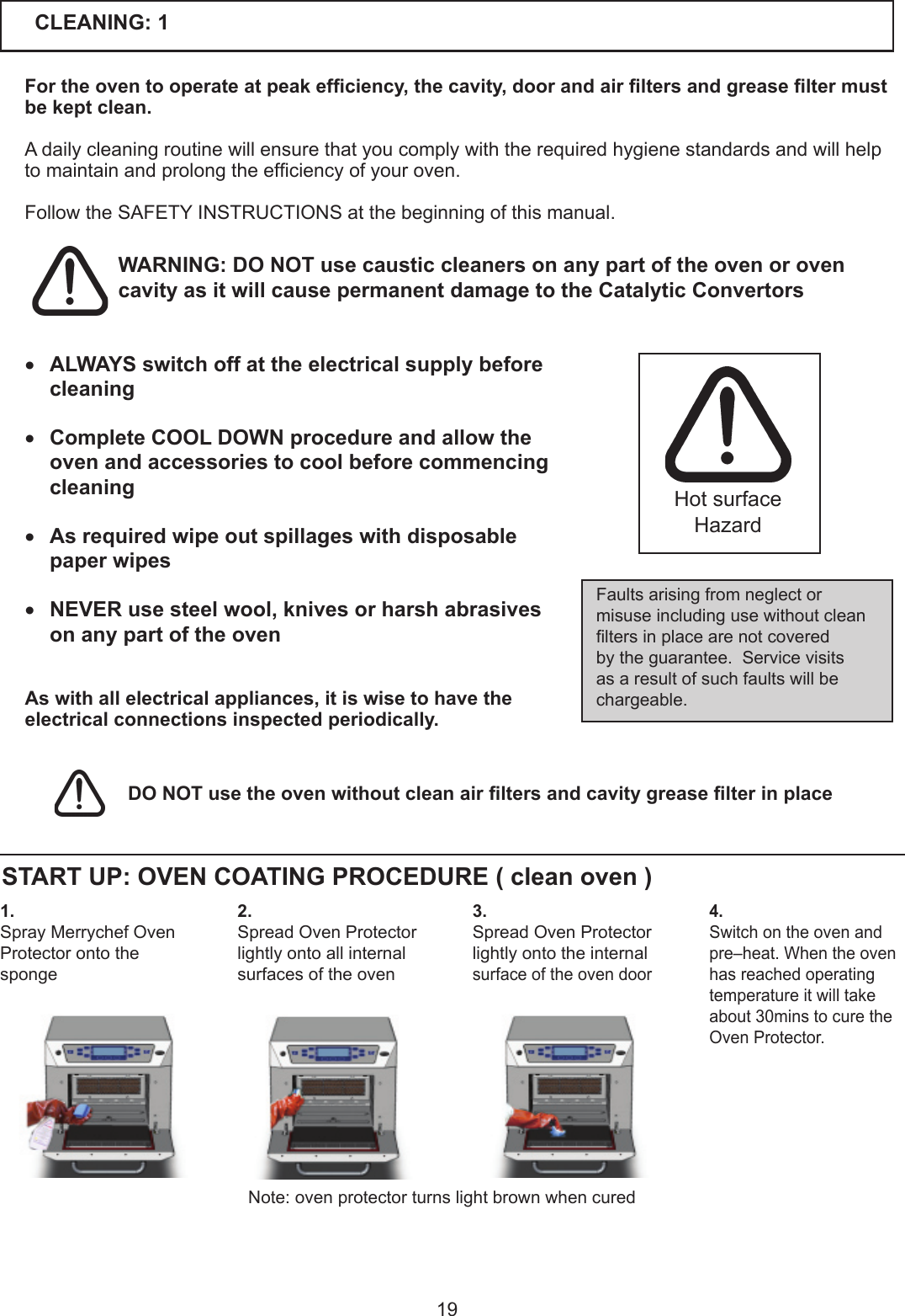 19CLEANING: 1For the oven to operate at peak efciency, the cavity, door and air lters and grease lter must be kept clean.Adailycleaningroutinewillensurethatyoucomplywiththerequiredhygienestandardsandwillhelptomaintainandprolongtheefciencyofyouroven. FollowtheSAFETYINSTRUCTIONSatthebeginningofthismanual.Faultsarisingfromneglectormisuseincludingusewithoutcleanltersinplacearenotcoveredby the guarantee.  Service visits as a result of such faults will be chargeable.Hot surface HazardWARNING: DO NOT use caustic cleaners on any part of the oven or oven cavity as it will cause permanent damage to the Catalytic Convertors DO NOT use the oven without clean air lters and cavity grease lter in place 1.Spray Merrychef Oven Protector onto the spongeSTART UP: OVEN COATING PROCEDURE ( clean oven )4.Switch on the oven and pre&ndash;heat. When the oven has reached operating temperatureitwilltakeabout30minstocuretheOven Protector. 3.Spread Oven Protector lightly onto the internal surface of the oven door2.Spread Oven Protector lightly onto all internal surfaces of the ovenNote: oven protector turns light brown when cured&bull; ALWAYS switch off at the electrical supply before cleaning&bull; Complete COOL DOWN procedure and allow the oven and accessories to cool before commencing cleaning&bull; As required wipe out spillages with disposable paper wipes &bull; NEVER use steel wool, knives or harsh abrasives on any part of the oven  As with all electrical appliances, it is wise to have the electrical connections inspected periodically.