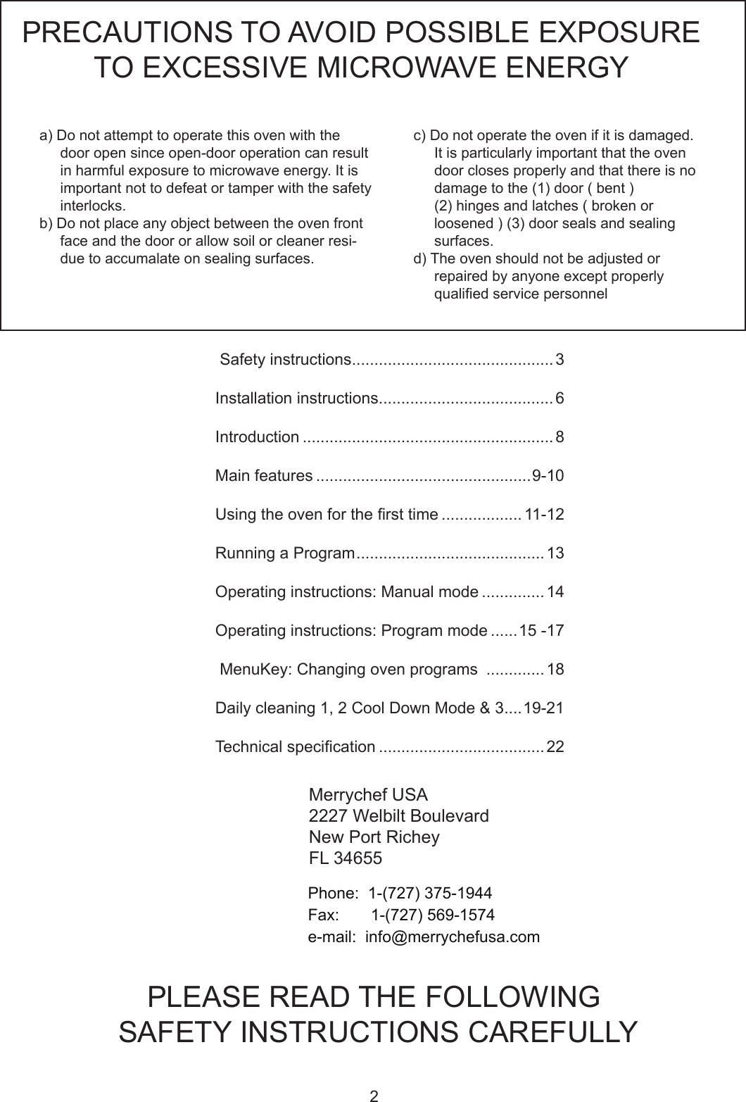 2      Safety instructions .............................................3     Installation instructions .......................................6    Introduction ........................................................8     Main features ................................................9-10     Usingtheovenforthersttime .................. 11-12     RunningaProgram ..........................................13   Operatinginstructions:Manualmode .............. 14  Operatinginstructions:Programmode ......15 -17     MenuKey:Changingovenprograms .............18     Daily cleaning 1, 2 Cool Down Mode &amp; 3 ....19-21   Technicalspecication .....................................22 a)Donotattempttooperatethisovenwiththedoor open since open-door operation can result inharmfulexposuretomicrowaveenergy.Itisimportantnottodefeatortamperwiththesafetyinterlocks.b) Do not place any object between the oven front face and the door or allow soil or cleaner resi-duetoaccumalateonsealingsurfaces.PRECAUTIONS TO AVOID POSSIBLE EXPOSURE TO EXCESSIVE MICROWAVE ENERGY  c)Donotoperatetheovenifitisdamaged.Itisparticularlyimportantthattheovendoor closes properly and that there is no damagetothe(1)door(bent) (2)hingesandlatches(brokenorloosened)(3)doorsealsandsealingsurfaces.d) The oven should not be adjusted or repairedbyanyoneexceptproperlyqualiedservicepersonnelPLEASE READ THE FOLLOWING SAFETY INSTRUCTIONS CAREFULLYMerrychef USA2227 Welbilt BoulevardNew Port RicheyFL 34655Phone:1-(727)375-1944Fax:1-(727)569-1574e-mail:info@merrychefusa.com