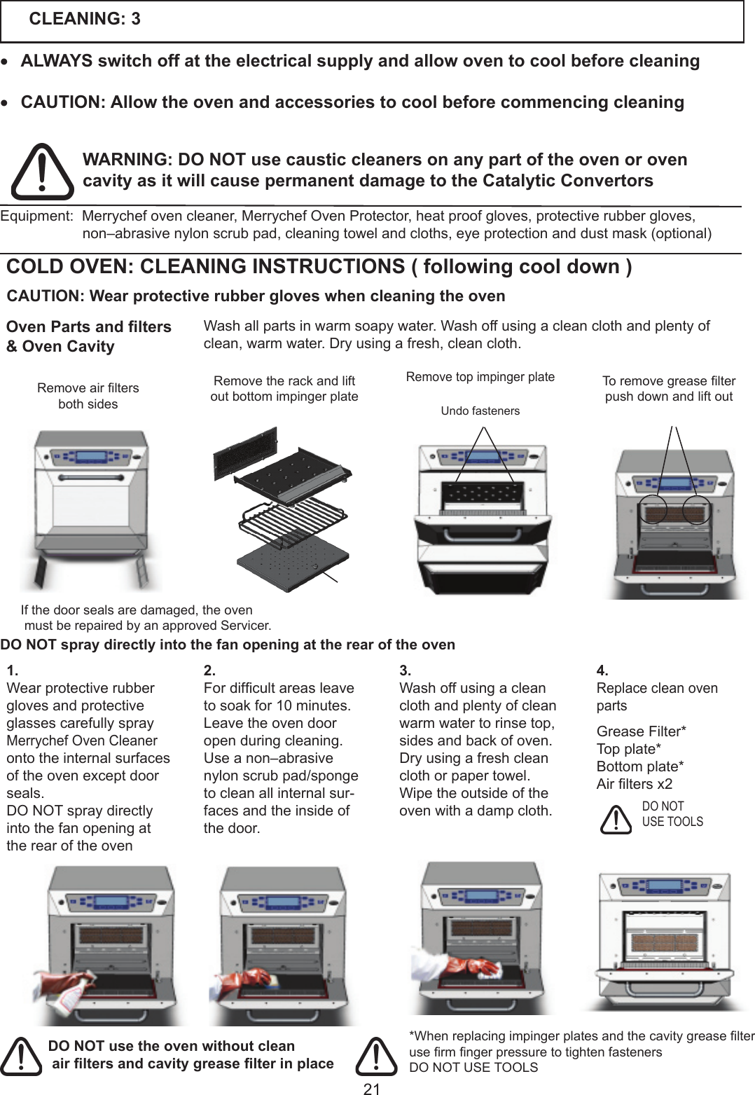 21CLEANING: 3&bull; ALWAYS switch off at the electrical supply and allow oven to cool before cleaning&bull; CAUTION: Allow the oven and accessories to cool before commencing cleaning*WhenreplacingimpingerplatesandthecavitygreaselterusermngerpressuretotightenfastenersDO NOT USE TOOLSDO NOT USE TOOLSWARNING: DO NOT use caustic cleaners on any part of the oven or oven cavity as it will cause permanent damage to the Catalytic Convertors DO NOT spray directly into the fan opening at the rear of the ovenEquipment:Merrychefovencleaner,MerrychefOvenProtector,heatproofgloves,protectiverubbergloves,non&ndash;abrasivenylonscrubpad,cleaningtowelandcloths,eyeprotectionanddustmask(optional)COLD OVEN: CLEANING INSTRUCTIONS ( following cool down )Washallpartsinwarmsoapywater.Washoffusingacleanclothandplentyofclean,warmwater.Dryusingafresh,cleancloth.RemovetopimpingerplateRemovetherackandliftoutbottomimpingerplateUndo fastenersToremovegreaselterpush down and lift out3. Wash off using a clean cloth and plenty of clean warmwatertorinsetop,sides and back of oven.Dry using a fresh clean cloth or paper towel.Wipe the outside of the ovenwithadampcloth.1.Wear protective rubber gloves and protective glasses carefully spray Merrychef Oven Cleaner onto the internal surfaces oftheovenexceptdoorseals. DO NOT spray directly into the fan opening at the rear of the oven2. Fordifcultareasleavetosoakfor10minutes. Leave the oven door open during cleaning.Use a non&ndash;abrasive nylon scrub pad/sponge to clean all internal sur-faces and the inside of the door. 4.Replace clean oven partsGrease Filter*Top plate*Bottomplate*Airltersx2 CAUTION: Wear protective rubber gloves when cleaning the ovenRemoveairltersboth sides Oven Parts and lters&amp; Oven CavityIfthedoorsealsaredamaged,theovenmustberepairedbyanapprovedServicer.DO NOT use the oven without clean air lters and cavity grease lter in place 