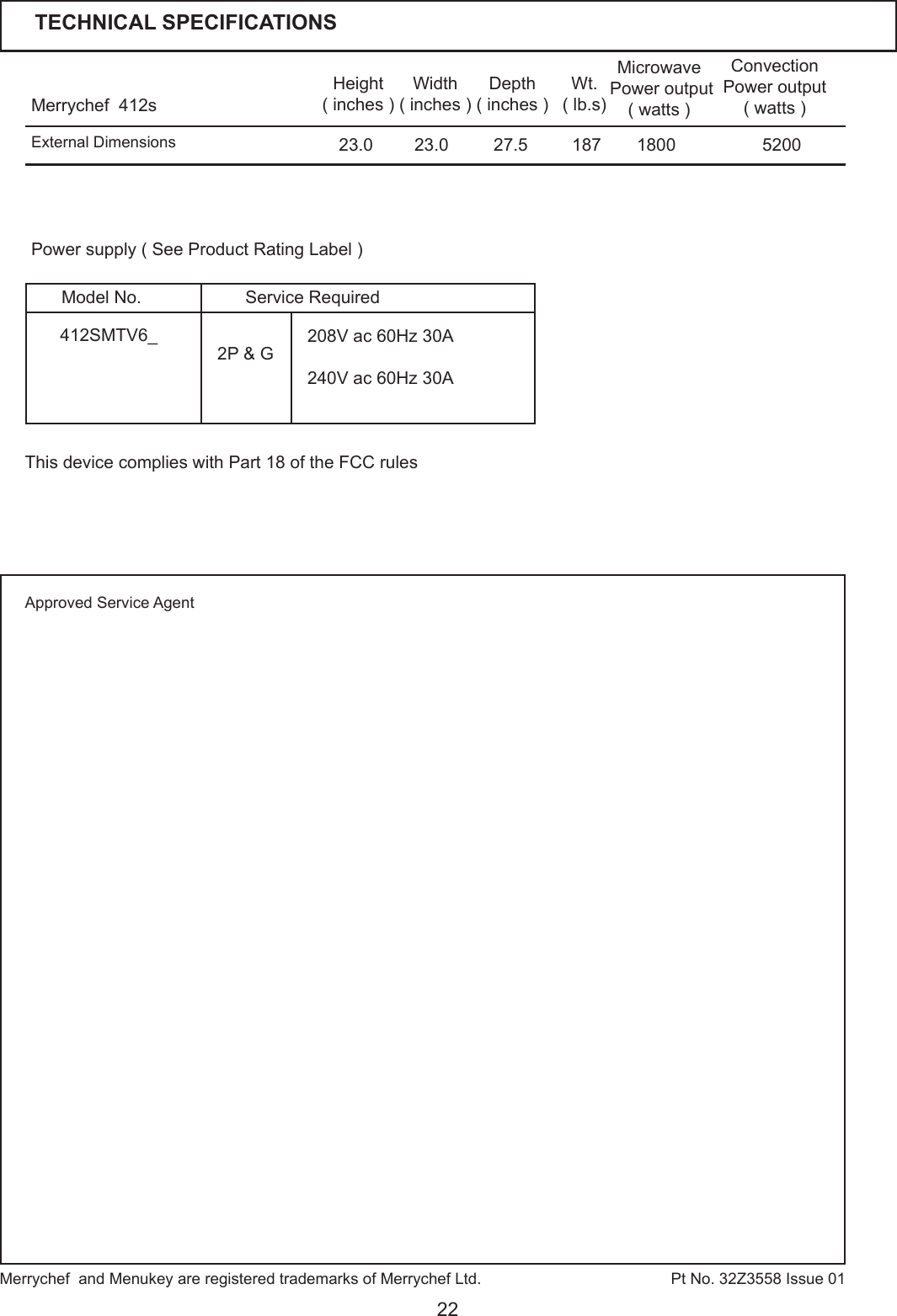 22Merrychef  412s Height( inches )Width( inches )Depth( inches )23.023.0 27.5Microwave Power output ( watts )Convection Power output( watts )1800 5200Wt.( lb.s)187Pt No. 32Z3558 Issue 01Power supply ( See Product Rating Label )External DimensionsMerrychef  and Menukey are registered trademarks of Merrychef Ltd. TECHNICAL SPECIFICATIONSApproved Service Agent2P &amp; G 208V ac 60Hz 30A240V ac 60Hz 30A412SMTV6_Service RequiredModel No.This device complies with Part 18 of the FCC rules