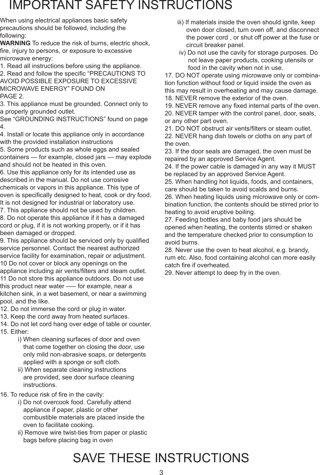3When using electrical appliances basic safety precautions should be followed, including the following:WARNING To reduce the risk of burns, electric shock, re,injurytopersons,orexposuretoexcessivemicrowaveenergy:1. Read all instructions before using the appliance.2.Readandfollowthespecic&ldquo;PRECAUTIONSTOAVOID POSSIBLE EXPOSURE TO EXCESSIVE MICROWAVE ENERGY&rdquo; FOUND ON PAGE 2.3.Thisappliancemustbegrounded.Connectonlytoa properly grounded outlet. See&ldquo;GROUNDINGINSTRUCTIONS&rdquo;foundonpage4.4. Install or locate this appliance only in accordance with the provided installation instructions5.Someproductssuchaswholeeggsandsealedcontainers&mdash;forexample,closedjars&mdash;mayexplodeand should not be heated in this oven.6. Use this appliance only for its intended use as describedinthemanual.Donotusecorrosivechemicalsorvaporsinthisappliance.Thistypeofovenisspecicallydesignedtoheat,cookordryfood.It is not designed for industrial or laboratory use.7. This appliance should not be used by children.8.Donotoperatethisapplianceifithasadamagedcord or plug, if it is not working properly, or if it has beendamagedordropped.9.Thisapplianceshouldbeservicedonlybyqualiedservice personnel. Contact the nearest authorized servicefacilityforexamination,repairoradjustment.10 Do not cover or block any openings on the applianceincludingairvents/ltersandsteamoutlet.11 Do not store this appliance outdoors. Do not use thisproductnearwater&mdash;&ndash;forexample,nearakitchensink,inawetbasement,ornearaswimmingpool, and the like.12.Donotimmersethecordorpluginwater.13.Keepthecordawayfromheatedsurfaces.14. Do not let cord hang over edge of table or counter.15. Either:i) When cleaning surfaces of door and oven thatcometogetheronclosingthedoor,useonlymildnon-abrasivesoaps,ordetergentsapplied with a sponge or soft cloth.ii) When separate cleaning instructions are provided, see door surface cleaning instructions.IMPORTANT SAFETY INSTRUCTIONSSAVE THESE INSTRUCTIONSiii)Ifmaterialsinsidetheovenshouldignite,keepoven door closed, turn oven off, and disconnect the power cord , or shut off power at the fuse or circuit breaker panel.iv) Do not use the cavity for storage purposes. Do not leave paper products, cooking utensils or food in the cavity when not in use.17.DONOToperateusingmicrowaveonlyorcombina-tion function without food or liquid inside the oven as thismayresultinoverheatingandmaycausedamage. 18.NEVERremovetheexterioroftheoven. 19.NEVERremoveanyxedinternalpartsoftheoven. 20.NEVERtamperwiththecontrolpanel,door,seals,or any other part oven. 21.DONOTobstructairvents/ltersorsteamoutlet. 22. NEVER hang dish towels or cloths on any part of the oven. 23.Ifthedoorsealsaredamaged,theovenmustberepaired by an approved Service Agent. 24.IfthepowercableisdamagedinanywayitMUSTbe replaced by an approved Service Agent. 25. When handling hot liquids, foods, and containers, care should be taken to avoid scalds and burns. 26.Whenheatingliquidsusingmicrowaveonlyorcom-bination function, the contents should be stirred prior to heating to avoid eruptive boiling. 27. Feeding bottles and baby food jars should be opened when heating, the contents stirred or shaken andthetemperaturecheckedpriortoconsumptiontoavoid burns. 28. Never use the oven to heat alcohol, e.g. brandy, rumetc.Also,foodcontainingalcoholcanmoreeasilycatchreifoverheated. 29.Neverattempttodeepfryintheoven.16.Toreduceriskofreinthecavity:i) Do not overcook food. Carefully attend appliance if paper, plastic or other combustiblematerialsareplacedinsidetheoven to facilitate cooking.ii)Removewiretwist-tiesfrompaperorplasticbags before placing bag in oven 