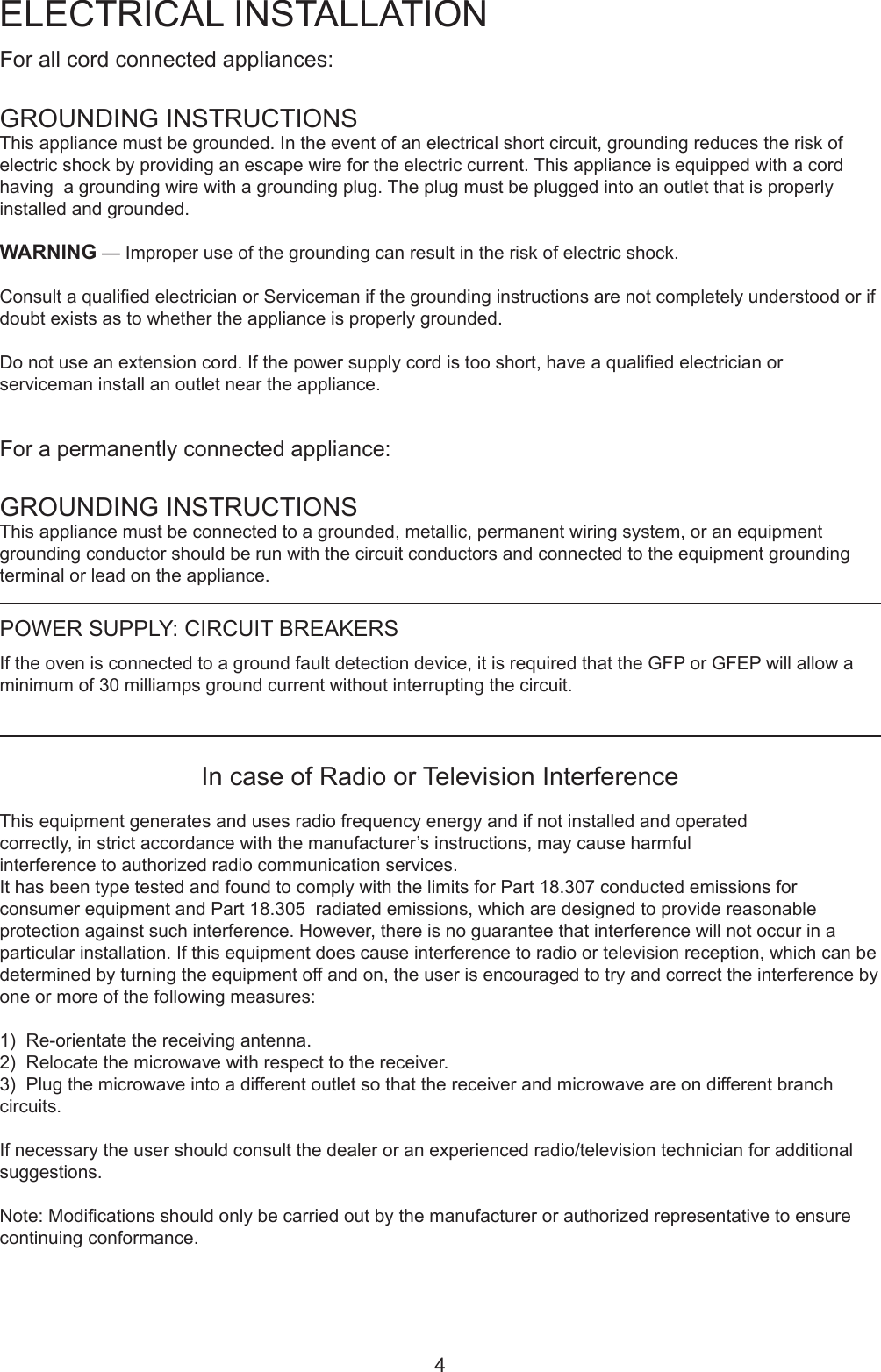 4For all cord connected appliances:GROUNDING INSTRUCTIONSThisappliancemustbegrounded.Intheeventofanelectricalshortcircuit,groundingreducestheriskofelectric shock by providing an escape wire for the electric current. This appliance is equipped with a cord havingagroundingwirewithagroundingplug.Theplugmustbepluggedintoanoutletthatisproperlyinstalled and grounded.WARNING&mdash;Improperuseofthegroundingcanresultintheriskofelectricshock.ConsultaqualiedelectricianorServicemanifthegroundinginstructionsarenotcompletelyunderstoodorifdoubtexistsastowhethertheapplianceisproperlygrounded.Donotuseanextensioncord.Ifthepowersupplycordistooshort,haveaqualiedelectricianorservicemaninstallanoutletneartheappliance.Forapermanentlyconnectedappliance:GROUNDING INSTRUCTIONSThisappliancemustbeconnectedtoagrounded,metallic,permanentwiringsystem,oranequipmentgroundingconductorshouldberunwiththecircuitconductorsandconnectedtotheequipmentgroundingterminalorleadontheappliance.ELECTRICAL INSTALLATIONIn case of Radio or Television InterferenceThisequipmentgeneratesandusesradiofrequencyenergyandifnotinstalledandoperatedcorrectly,instrictaccordancewiththemanufacturer&rsquo;sinstructions,maycauseharmfulinterferencetoauthorizedradiocommunicationservices.IthasbeentypetestedandfoundtocomplywiththelimitsforPart18.307conductedemissionsforconsumerequipmentandPart18.305radiatedemissions,whicharedesignedtoprovidereasonableprotection against such interference. However, there is no guarantee that interference will not occur in a particularinstallation.Ifthisequipmentdoescauseinterferencetoradioortelevisionreception,whichcanbedeterminedbyturningtheequipmentoffandon,theuserisencouragedtotryandcorrecttheinterferencebyoneormoreofthefollowingmeasures:1)  Re-orientate the receiving antenna.2)Relocatethemicrowavewithrespecttothereceiver.3)Plugthemicrowaveintoadifferentoutletsothatthereceiverandmicrowaveareondifferentbranchcircuits.Ifnecessarytheusershouldconsultthedealeroranexperiencedradio/televisiontechnicianforadditionalsuggestions.Note:Modicationsshouldonlybecarriedoutbythemanufacturerorauthorizedrepresentativetoensurecontinuingconformance.POWER SUPPLY: CIRCUIT BREAKERSIf the oven is connected to a ground fault detection device, it is required that the GFP or GFEP will allow a minimumof30milliampsgroundcurrentwithoutinterruptingthecircuit. 