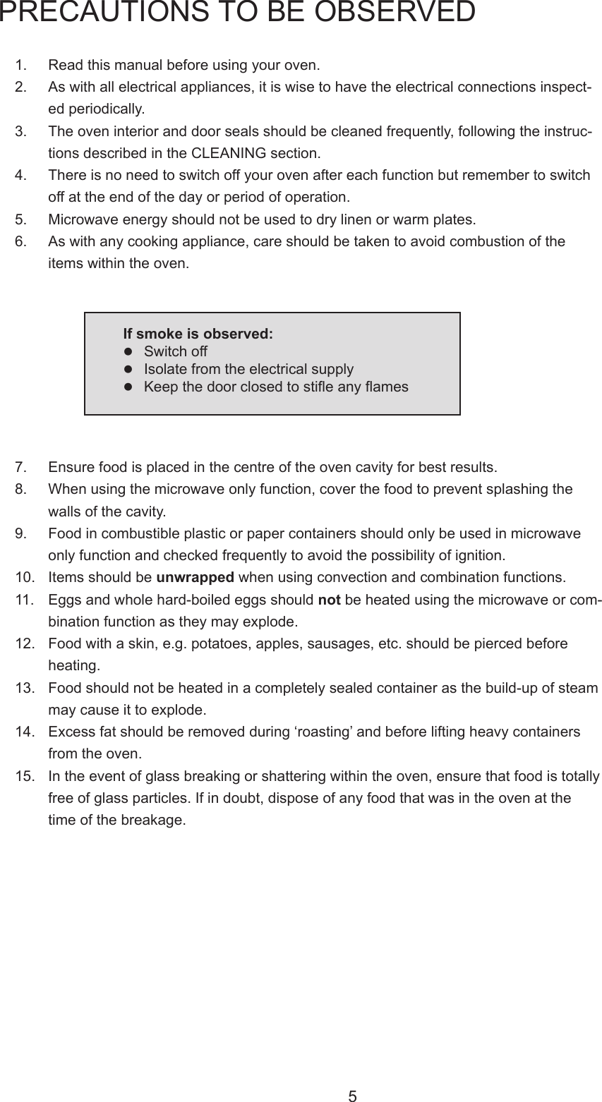 51. Readthismanualbeforeusingyouroven.2.  As with all electrical appliances, it is wise to have the electrical connections inspect-ed periodically.3.  The oven interior and door seals should be cleaned frequently, following the instruc-tions described in the CLEANING section.4. Thereisnoneedtoswitchoffyourovenaftereachfunctionbutremembertoswitchoff at the end of the day or period of operation.5. Microwaveenergyshouldnotbeusedtodrylinenorwarmplates.6. Aswithanycookingappliance,careshouldbetakentoavoidcombustionoftheitemswithintheoven.PRECAUTIONS TO BE OBSERVED7.  Ensure food is placed in the centre of the oven cavity for best results.8. Whenusingthemicrowaveonlyfunction,coverthefoodtopreventsplashingthewalls of the cavity.9. Foodincombustibleplasticorpapercontainersshouldonlybeusedinmicrowaveonly function and checked frequently to avoid the possibility of ignition.10. Itemsshouldbeunwrappedwhenusingconvectionandcombinationfunctions.11.  Eggs and whole hard-boiled eggs should notbeheatedusingthemicrowaveorcom-binationfunctionastheymayexplode.12.  Food with a skin, e.g. potatoes, apples, sausages, etc. should be pierced before heating.13. Foodshouldnotbeheatedinacompletelysealedcontainerasthebuild-upofsteammaycauseittoexplode.14. Excessfatshouldberemovedduring&lsquo;roasting&rsquo;andbeforeliftingheavycontainersfromtheoven.15.  In the event of glass breaking or shattering within the oven, ensure that food is totally free of glass particles. If in doubt, dispose of any food that was in the oven at the timeofthebreakage.If smoke is observed:Switch offIsolatefromtheelectricalsupplyKeepthedoorclosedtostieanyames